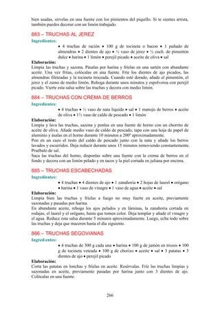 bien asadas, sírvelas en una fuente con los pimientos del piquillo. Si te sientes artista,
también puedes decorar con un limón trabajado.

883 – TRUCHAS AL JEREZ
Ingredientes:
                  4 truchas de ración   100 g de tocineta o bacon    1 puñado de
                almendras 2 dientes de ajo ½ vaso de jerez ½ cuch. de pimentón
                dulce harina 1 limón perejil picado aceite de oliva sal
Elaboración:
Limpia las truchas y sazona. Pásalas por harina y fríelas en una sartén con abundante
aceite. Una vez fritas, colócalas en una fuente. Fríe los dientes de ajo picados, las
almendras fileteadas y la tocineta troceada. Cuando esté dorado, añade el pimentón, el
jerez y el zumo de medio limón. Rehoga durante unos minutos y espolvorea con perejil
picado. Vierte esta salsa sobre las truchas y decora con medio limón.

884 – TRUCHAS CON CREMA DE BERROS
Ingredientes:
                  4 truchas ½ vaso de nata líquida sal 1 manojo de berros           aceite
                de oliva 1½ vaso de caldo de pescado 1 limón
Elaboración:
Limpia y lava las truchas, sazona y ponlas en una fuente de horno con un chorrito de
aceite de oliva. Añade medio vaso de caldo de pescado, tapa con una hoja de papel de
aluminio y ásalas en el horno durante 10 minutos a 200º aproximadamente.
Pon en un cazo el resto del caldo de pescado junto con la nata y añade los berros
lavados y escurridos. Deja reducir durante unos 15 minutos removiendo constantemente.
Pruébalo de sal.
Saca las truchas del horno, disponlas sobre una fuente con la crema de berros en el
fondo y decora con un limón pelado y en tacos y la piel cortada en juliana por encima.

885 – TRUCHAS ESCABECHADAS
Ingredientes:
                 4 truchas 4 dientes de ajo 1 zanahoria 2 hojas de laurel        orégano
                 harina 1 vaso de vinagre 1 vaso de agua aceite sal
Elaboración:
Limpia bien las truchas y fríelas a fuego no muy fuerte en aceite, previamente
sazonadas y pasadas por harina.
En abundante aceite, rehoga los ajos pelados y en láminas, la zanahoria cortada en
rodajas, el laurel y el orégano, hasta que tomen color. Deja templar y añade el vinagre y
el agua. Reduce esta salsa durante 5 minutos aproximadamente. Luego, echa todo sobre
las truchas y deja que maceren hasta el día siguiente.

886 – TRUCHAS SEGOVIANAS
Ingredientes:
                  4 truchas de 300 g cada una harina 100 g de jamón en trozos 100
                g de tocineta veteada 100 g de chorizo aceite sal 3 patatas 3
                dientes de ajo perejil picado
Elaboración:
Corta las patatas en lonchas y fríelas en aceite. Resérvalas. Fríe las truchas limpias y
sazonadas en aceite, previamente pasadas por harina junto con 3 dientes de ajo.
Colócalas en una fuente.



                                           266
 