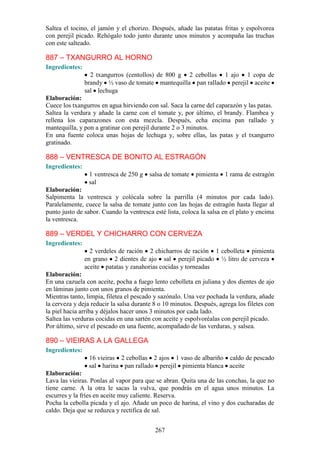 Saltea el tocino, el jamón y el chorizo. Después, añade las patatas fritas y espolvorea
con perejil picado. Rehógalo todo junto durante unos minutos y acompaña las truchas
con este salteado.

887 – TXANGURRO AL HORNO
Ingredientes:
                  2 txangurros (centollos) de 800 g 2 cebollas 1 ajo 1 copa de
                brandy ½ vaso de tomate mantequilla pan rallado perejil aceite
                sal lechuga
Elaboración:
Cuece los txangurros en agua hirviendo con sal. Saca la carne del caparazón y las patas.
Saltea la verdura y añade la carne con el tomate y, por último, el brandy. Flambea y
rellena los caparazones con esta mezcla. Después, echa encima pan rallado y
mantequilla, y pon a gratinar con perejil durante 2 o 3 minutos.
En una fuente coloca unas hojas de lechuga y, sobre ellas, las patas y el txangurro
gratinado.

888 – VENTRESCA DE BONITO AL ESTRAGÓN
Ingredientes:
                 1 ventresca de 250 g   salsa de tomate    pimienta   1 rama de estragón
                 sal
Elaboración:
Salpimenta la ventresca y colócala sobre la parrilla (4 minutos por cada lado).
Paralelamente, cuece la salsa de tomate junto con las hojas de estragón hasta llegar al
punto justo de sabor. Cuando la ventresca esté lista, coloca la salsa en el plato y encima
la ventresca.

889 – VERDEL Y CHICHARRO CON CERVEZA
Ingredientes:
                  2 verdeles de ración 2 chicharros de ración 1 cebolleta pimienta
                en grano 2 dientes de ajo sal perejil picado ½ litro de cerveza
                aceite patatas y zanahorias cocidas y torneadas
Elaboración:
En una cazuela con aceite, pocha a fuego lento cebolleta en juliana y dos dientes de ajo
en láminas junto con unos granos de pimienta.
Mientras tanto, limpia, filetea el pescado y sazónalo. Una vez pochada la verdura, añade
la cerveza y deja reducir la salsa durante 8 o 10 minutos. Después, agrega los filetes con
la piel hacia arriba y déjalos hacer unos 3 minutos por cada lado.
Saltea las verduras cocidas en una sartén con aceite y espolvoréalas con perejil picado.
Por último, sirve el pescado en una fuente, acompañado de las verduras, y salsea.

890 – VIEIRAS A LA GALLEGA
Ingredientes:
                 16 vieiras 2 cebollas 2 ajos 1 vaso de albariño caldo de pescado
                 sal harina pan rallado perejil pimienta blanca aceite
Elaboración:
Lava las vieiras. Ponlas al vapor para que se abran. Quita una de las conchas, la que no
tiene carne. A la otra le sacas la vulva, que pondrás en el agua unos minutos. La
escurres y la fríes en aceite muy caliente. Reserva.
Pocha la cebolla picada y el ajo. Añade un poco de harina, el vino y dos cucharadas de
caldo. Deja que se reduzca y rectifica de sal.


                                           267
 