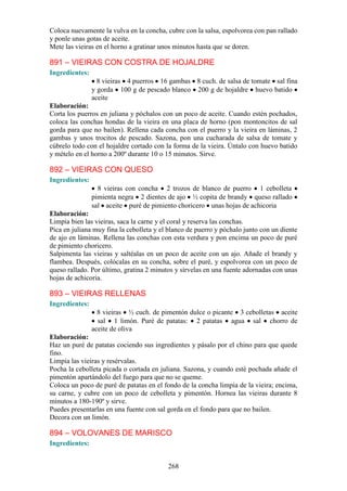 Coloca nuevamente la vulva en la concha, cubre con la salsa, espolvorea con pan rallado
y ponle unas gotas de aceite.
Mete las vieiras en el horno a gratinar unos minutos hasta que se doren.

891 – VIEIRAS CON COSTRA DE HOJALDRE
Ingredientes:
                  8 vieiras 4 puerros 16 gambas 8 cuch. de salsa de tomate sal fina
                y gorda 100 g de pescado blanco 200 g de hojaldre huevo batido
                aceite
Elaboración:
Corta los puerros en juliana y póchalos con un poco de aceite. Cuando estén pochados,
coloca las conchas hondas de la vieira en una placa de horno (pon montoncitos de sal
gorda para que no bailen). Rellena cada concha con el puerro y la vieira en láminas, 2
gambas y unos trocitos de pescado. Sazona, pon una cucharada de salsa de tomate y
cúbrelo todo con el hojaldre cortado con la forma de la vieira. Úntalo con huevo batido
y mételo en el horno a 200º durante 10 o 15 minutos. Sirve.

892 – VIEIRAS CON QUESO
Ingredientes:
                  8 vieiras con concha 2 trozos de blanco de puerro 1 cebolleta
                pimienta negra 2 dientes de ajo ½ copita de brandy queso rallado
                sal aceite puré de pimiento choricero unas hojas de achicoria
Elaboración:
Limpia bien las vieiras, saca la carne y el coral y reserva las conchas.
Pica en juliana muy fina la cebolleta y el blanco de puerro y póchalo junto con un diente
de ajo en láminas. Rellena las conchas con esta verdura y pon encima un poco de puré
de pimiento choricero.
Salpimenta las vieiras y saltéalas en un poco de aceite con un ajo. Añade el brandy y
flambea. Después, colócalas en su concha, sobre el puré, y espolvorea con un poco de
queso rallado. Por último, gratina 2 minutos y sírvelas en una fuente adornadas con unas
hojas de achicoria.

893 – VIEIRAS RELLENAS
Ingredientes:
                  8 vieiras ½ cuch. de pimentón dulce o picante 3 cebolletas aceite
                  sal 1 limón. Puré de patatas: 2 patatas agua sal chorro de
                aceite de oliva
Elaboración:
Haz un puré de patatas cociendo sus ingredientes y pásalo por el chino para que quede
fino.
Limpia las vieiras y resérvalas.
Pocha la cebolleta picada o cortada en juliana. Sazona, y cuando esté pochada añade el
pimentón apartándolo del fuego para que no se queme.
Coloca un poco de puré de patatas en el fondo de la concha limpia de la vieira; encima,
su carne, y cubre con un poco de cebolleta y pimentón. Hornea las vieiras durante 8
minutos a 180-190º y sirve.
Puedes presentarlas en una fuente con sal gorda en el fondo para que no bailen.
Decora con un limón.

894 – VOLOVANES DE MARISCO
Ingredientes:


                                          268
 