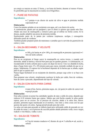 un conejo se macera en unas 12 horas, y un lomo de bonito, durante al menos 4 horas.
Es preferible que la maceración se realice en el frigorífico.

7 – PURÉ DE PATATAS
Ingredientes:
                  2 patatas un chorro de aceite de oliva         agua     pimienta molida
                (opcional) sal
Elaboración:
Cuece las patatas peladas en un recipiente con agua, sal y un chorro de aceite.
A continuación, pásalo por un pasapuré y por el chino si quieres que quede más fino.
Añade una nuez de mantequilla y remueve para que al enfriar no forme costra. Si lo
deseas, puedes añadirle una pizca de pimienta molida.
Sustituyendo parte de la patata por verduras (espinacas, acelgas...) conseguirás
diferentes purés de verduras.
También puedes preparar purés de manzanas o castañas que te servirán de guarnición de
carnes y caza.

8 – SALSA BECHAMEL Y VELOUTÉ
Ingredientes:
                   100 g de harina sal    100 g de mantequilla    pimienta (opcional)     1
                litro de leche caliente
Elaboración:
Pon en un recipiente al fuego suave la mantequilla en varios trozos, y cuando esté
derretida, añade la harina y mezcla bien para que no queden grumos. A continuación, ve
incorporando la leche caliente poco a poco sin dejar de mover. Una vez añadida la leche,
deja a fuego lento unos 15 o 20 minutos para que cueza, teniendo cuidado de que no se
pegue. Salpimenta. El espesor de la bechamel depende de la harina que se añada, según
para lo que se quiera usar.
Nunca hagas bechamel en un recipiente de aluminio, porque coge color si se hace con
varilla.
Para preparar una velouté, simplemente sustituye la leche por caldo, bien de verduras,
bien de carne o pescado, dependiendo del tipo de velouté.

9 – SALSA CON NATA PARA CARNE
Ingredientes:
                 nata foie, berros, pimienta negra, etc. (al gusto)     caldo de carne   sal
                 perejil picado
Elaboración:
Esta salsa consiste en poner las cantidades iguales de nata y caldo de carne, dejando que
reduzca 8-10 minutos hasta que espese. Sabrás que está hecha cuando la salsa quede
espesa, pero no en exceso. En el proceso de cocción, añade a la salsa foie, berros
picados, pimienta negra machacada en el mortero, vino tinto y otras cosas con las que
quieras dar gusto a la salsa. Agrega perejil picado para dar color.
La salsa con nata para pescado se elabora igual pero utilizando caldo de pescado en vez
de caldo de carne, y en el proceso de cocción puedes añadir pimienta verde, rosa o negra,
txakolí o vino blanco, vodka o cava.

10 – SALSA DE TOMATE
Ingredientes:
                  2 kg de tomates maduros    2 dientes de ajo    3 cebollas    sal, aceite y
                azúcar.
Elaboración:

                                            27
 