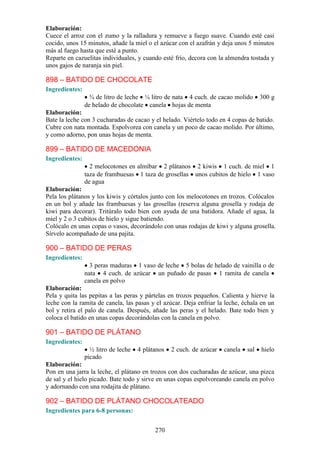 Elaboración:
Cuece el arroz con el zumo y la ralladura y remueve a fuego suave. Cuando esté casi
cocido, unos 15 minutos, añade la miel o el azúcar con el azafrán y deja unos 5 minutos
más al fuego hasta que esté a punto.
Reparte en cazuelitas individuales, y cuando esté frío, decora con la almendra tostada y
unos gajos de naranja sin piel.

898 – BATIDO DE CHOCOLATE
Ingredientes:
                  ¾ de litro de leche ¼ litro de nata 4 cuch. de cacao molido        300 g
                de helado de chocolate canela hojas de menta
Elaboración:
Bate la leche con 3 cucharadas de cacao y el helado. Viértelo todo en 4 copas de batido.
Cubre con nata montada. Espolvorea con canela y un poco de cacao molido. Por último,
y como adorno, pon unas hojas de menta.

899 – BATIDO DE MACEDONIA
Ingredientes:
                  2 melocotones en almíbar 2 plátanos 2 kiwis 1 cuch. de miel 1
                taza de frambuesas 1 taza de grosellas unos cubitos de hielo 1 vaso
                de agua
Elaboración:
Pela los plátanos y los kiwis y córtalos junto con los melocotones en trozos. Colócalos
en un bol y añade las frambuesas y las grosellas (reserva alguna grosella y rodaja de
kiwi para decorar). Tritúralo todo bien con ayuda de una batidora. Añade el agua, la
miel y 2 o 3 cubitos de hielo y sigue batiendo.
Colócalo en unas copas o vasos, decorándolo con unas rodajas de kiwi y alguna grosella.
Sírvelo acompañado de una pajita.

900 – BATIDO DE PERAS
Ingredientes:
                  3 peras maduras 1 vaso de leche 5 bolas de helado de vainilla o de
                nata 4 cuch. de azúcar un puñado de pasas 1 ramita de canela
                canela en polvo
Elaboración:
Pela y quita las pepitas a las peras y pártelas en trozos pequeños. Calienta y hierve la
leche con la ramita de canela, las pasas y el azúcar. Deja enfriar la leche, échala en un
bol y retira el palo de canela. Después, añade las peras y el helado. Bate todo bien y
coloca el batido en unas copas decorándolas con la canela en polvo.

901 – BATIDO DE PLÁTANO
Ingredientes:
                  ½ litro de leche   4 plátanos   2 cuch. de azúcar   canela   sal   hielo
                picado
Elaboración:
Pon en una jarra la leche, el plátano en trozos con dos cucharadas de azúcar, una pizca
de sal y el hielo picado. Bate todo y sirve en unas copas espolvoreando canela en polvo
y adornando con una rodajita de plátano.

902 – BATIDO DE PLÁTANO CHOCOLATEADO
Ingredientes para 6-8 personas:


                                           270
 