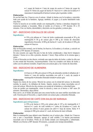 1 yogur de limón 1 bote de yogur de aceite 2 botes de yogur de
                azúcar 3 botes de yogur de harina 3 huevos 1 sobre de levadura 3
                manzanas mantequilla harina azúcar glas guindas verdes
Elaboración:
En un bol bate los 3 huevos con el azúcar. Añade la harina con la levadura y mézclalo
todo con ayuda de la batidora. Agrega, también, el yogur y el aceite batiéndolo todo
muy bien.
Vierte la mezcla en un molde untado con mantequilla y harina e introduce después las
manzanas peladas y troceadas. Mete el molde en el horno a 170º durante 30 o 35
minutos. Una vez hecho, desmóldalo y decóralo con las guindas y azúcar glas.

907 – BIZCOCHO CON DULCE DE LECHE
Ingredientes:
                  150 g de piñones 1 bote de leche condensada azucarada 50 g de
                mantequilla 30 g de azúcar glas 200 g de virutas de chocolate
                ingredientes bizcocho: l00 g de harina 1 cuch. de levadura 100 g de
                azúcar 4 huevos
Elaboración:
Haz un bizcocho normal, con la harina, los huevos, la levadura y el azúcar, y cuécelo en
el horno a l70º durante 25 minutos.
En una cazuela con agua fría pon la lata de leche condensada y deja hervir despacio
durante 3 horas (si es olla a presión, durante 1 hora). Deja enfriar en la misma agua y
retira.
Corta el bizcocho en dos discos, extiende una capa de dulce de leche y cubre la olla con
la otra mitad del bizcocho, reconstruyéndolo. Unta los costados con dulce de leche y
cubre con los piñones tostados. Espolvorea con azúcar glas y las virutas de chocolate.

908 – BIZCOCHO DE ALMENDRA
Ingredientes:
                  6 huevos 200 g de azúcar 250 g de almendra molida ralladura de 1
                limón 1 taza de natillas mezcladas con café ½ cuch. de canela
                mantequilla almendra fileteada tostada azúcar glas
Elaboración:
Separa las claras de las yemas. Mezcla las yemas con la mitad del azúcar, la almendra
molida, la canela y la ralladura de limón. Aparte, monta las claras mezcladas con el
resto del azúcar. Mezcla las dos cremas con ayuda de la batidora a velocidad lenta.
Unta un molde con mantequilla, vierte la mezcla y mete en el horno a 160º unos 20
minutos. Desmolda y deja enfriar.
Para servir, en el fondo del plato pon una crema hecha con unas natillas mezcladas con
café. Encima pon el bizcocho, y espolvoréalo con azúcar glas y almendra fileteada.

909 – BIZCOCHO DE CAFÉ CON SALSA DE NARANJA
Ingredientes para 6-8 personas:
                 250 g de harina 250 g de azúcar glas 125 g de mantequilla 5
               huevos 1 cuch. de café soluble 1 sobre de levadura 2 cuch. de
               azúcar de colores unos granos de café 1 hoja de menta. Salsa: 4
               naranjas 200 g de azúcar 1 cuch. de harina de maíz refinada
Elaboración:
Bate la mantequilla (que deberá estar blandita) con el azúcar glas. Añade los 5 huevos
uno a uno y mezclando. Después, agrega el café soluble y la harina previamente
mezclada con la levadura. Ponlo en un molde untado con mantequilla y enharinado.
Mételo en el horno a l80º durante 30 minutos, y pasado este tiempo desmóldalo.
                                          272
 