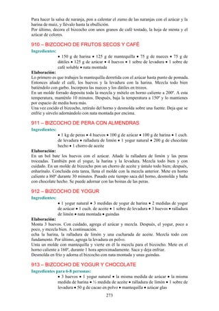 Para hacer la salsa de naranja, pon a calentar el zumo de las naranjas con el azúcar y la
harina de maíz, y llévalo hasta la ebullición.
Por último, decora el bizcocho con unos granos de café tostado, la hoja de menta y el
azúcar de colores.

910 – BIZCOCHO DE FRUTOS SECOS Y CAFÉ
Ingredientes:
                  150 g de harina 125 g de mantequilla 75 g de nueces 75 g de
                dátiles 125 g de azúcar 4 huevos 1 sobre de levadura 1 sobre de
                café soluble nata montada
Elaboración:
Lo primero es que trabajes la mantequilla derretida con el azúcar hasta punto de pomada.
Entonces añade el café, los huevos y la levadura con la harina. Mezcla todo bien
batiéndolo con garbo. Incorpora las nueces y los dátiles en trozos.
En un molde forrado deposita toda la mezcla y mételo en horno caliente a 200º. A esta
temperatura, manténlo 10 minutos. Después, baja la temperatura a 150º y lo mantienes
por espacio de media hora más.
Una vez cocido el bizcocho, retíralo del horno y desmolda sobre una fuente. Deja que se
enfríe y sírvelo adornándolo con nata montada por encima.

911 – BIZCOCHO DE PERA CON ALMENDRAS
Ingredientes:
                  1 kg de peras 4 huevos 100 g de azúcar 100 g de harina 1 cuch.
                de levadura ralladura de limón 1 yogur natural 200 g de chocolate
                hecho 1 chorro de aceite
Elaboración:
En un bol bate los huevos con el azúcar. Añade la ralladura de limón y las peras
troceadas. También pon el yogur, la harina y la levadura. Mezcla todo bien y con
cuidado. En un molde de bizcocho pon un chorro de aceite y úntalo todo bien; después,
enharínalo. Concluida esta tarea, llena el molde con la mezcla anterior. Mete en horno
caliente a l60º durante 30 minutos. Pasado este tiempo saca del horno, desmolda y baña
con chocolate hecho. Se puede adornar con las boinas de las peras.

912 – BIZCOCHO DE YOGUR
Ingredientes:
                  1 yogur natural 3 medidas de yogur de harina 2 medidas de yogur
                de azúcar 1 cuch. de aceite 1 sobre de levadura 3 huevos ralladura
                de limón nata montada guindas
Elaboración:
Monta 3 huevos. Con cuidado, agrega el azúcar y mezcla. Después, el yogur, poco a
poco, y mezcla bien. A continuación.
echa la harina, la ralladura de limón y una cucharada de aceite. Mezcla todo con
fundamento. Por último, agrega la levadura en polvo.
Unta un molde con mantequilla y vierte en él la mezcla para el bizcocho. Mete en el
horno caliente a 160º, durante 1 hora aproximadamente. Saca y deja enfriar.
Desmolda en frío y adorna el bizcocho con nata montada y unas guindas.

913 – BIZCOCHO DE YOGUR Y CHOCOLATE
Ingredientes para 6-8 personas:
                3 huevos 1 yogur natural la misma medida de azúcar la misma
              medida de harina ½ medida de aceite ralladura de limón 1 sobre de
              levadura 50 g de cacao en polvo mantequilla azúcar glas
                                          273
 