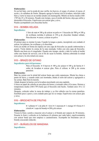 Elaboración:
En un bol bate, con la ayuda de una varilla, los huevos, el yogur, el azúcar, el cacao, el
aceite y la ralladura de limón. Después agrega la harina con la levadura, mézclalo todo
bien y vierte la masa en un molde untado con mantequilla. Mételo en horno medio (160-
170º) de 25 a 30 minutos. Pasado este tiempo, saca el molde del horno, deja que enfríe y
desmolda el bizcocho. Espolvorea con azúcar glas y sirve.
Puedes acompañarlo con chocolate hecho.

914 – BOMBA HELADA
Ingredientes:
                1 litro de nata 100 g de azúcar en polvo 1 bizcocho de 500 g 100 g
                de avellanas molidas piñones 150 g de chocolate fondant rallado.
                Para decorar: cacao y azúcar en polvo
Elaboración:
El primer paso es montar la nata. Cuando la tengas a punto, incorpórale con cuidado el
azúcar, los piñones, las avellanas y el chocolate.
Forra un molde en forma de cúpula con una capa de bizcocho (se puede emborrachar a
gusto). Vierte dentro la crema de la nata montada. Cubre con otra capa de bizcocho.
Mételo una hora en el congelador. Pasado este tiempo, sácalo y dale la vuelta al molde
sobre una fuente de servicio, con el fin de sacar la bomba. Adorna cubriendo la mitad
con azúcar y la otra mitad con cacao.

915 – BRAZO DE GITANO
Ingredientes para 6-8 personas:
              Para el bizcocho: 4 huevos 100 g de azúcar 100 g de harina 1
              sobre de levadura azúcar glas. Para el relleno: 200 g de crema
              pastelera
Elaboración:
Bate las yemas con la mitad del azúcar hasta que estén espumosas. Monta las claras a
punto de nieve, y cuando estén casi montadas, añade el resto del azúcar y agrégaselo a
las yemas. Bate bien la mezcla.
Añade después la harina con la levadura mezclando con una espátula.
Coloca un papel de cebolla en una placa de horno y extiende sobre él la masa. Hornea a
temperatura media (160-170º) hasta que el bizcocho esté hecho. Tardará unos 10 o 12
minutos.
Después, colócalo sobre la mesa de trabajo y ya frío cúbrelo con la crema pastelera.
Enróllalo poco a poco y con cuidado para que no se rompa. Espolvorea con azúcar glas
y sirve.

916 – BROCHETA DE FRUTAS
Ingredientes:
                  1 plátano ¼ de piña 1 kiwi 1 manzana           ½ mango      8 fresas   1
                ciruela 1 copa de brandy 200 g de azúcar
Elaboración:
Trocea la fruta y ponla a macerar con el azúcar y el brandy por espacio de 30 minutos.
Ensarta la fruta y colócala en la barbacoa (4 minutos por cada lado), espolvoreándola
con azúcar hasta que ésta empiece a caramelizarse. Acompaña las brochetas con el
brandy azucarado reducido.

917 – BUÑUELOS DE MANZANA
Ingredientes:


                                           274
 