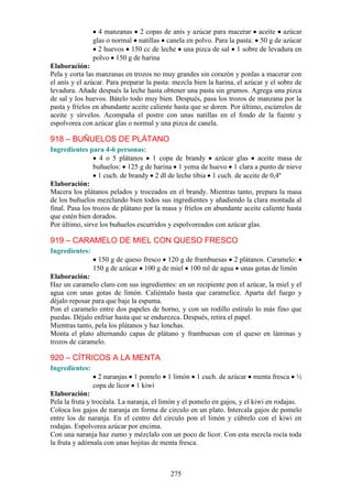 4 manzanas 2 copas de anís y azúcar para macerar aceite azúcar
                glas o normal natillas canela en polvo. Para la pasta: 50 g de azúcar
                  2 huevos 150 cc de leche una pizca de sal 1 sobre de levadura en
                polvo 150 g de harina
Elaboración:
Pela y corta las manzanas en trozos no muy grandes sin corazón y ponlas a macerar con
el anís y el azúcar. Para preparar la pasta: mezcla bien la harina, el azúcar y el sobre de
levadura. Añade después la leche hasta obtener una pasta sin grumos. Agrega una pizca
de sal y los huevos. Bátelo todo muy bien. Después, pasa los trozos de manzana por la
pasta y fríelos en abundante aceite caliente hasta que se doren. Por último, escúrrelos de
aceite y sírvelos. Acompaña el postre con unas natillas en el fondo de la fuente y
espolvorea con azúcar glas o normal y una pizca de canela.

918 – BUÑUELOS DE PLÁTANO
Ingredientes para 4-6 personas:
                   4 o 5 plátanos 1 copa de brandy azúcar glas aceite masa de
                buñuelos: 125 g de harina 1 yema de huevo 1 clara a punto de nieve
                  1 cuch. de brandy 2 dl de leche tibia 1 cuch. de aceite de 0,4º
Elaboración:
Macera los plátanos pelados y troceados en el brandy. Mientras tanto, prepara la masa
de los buñuelos mezclando bien todos sus ingredientes y añadiendo la clara montada al
final. Pasa los trozos de plátano por la masa y fríelos en abundante aceite caliente hasta
que estén bien dorados.
Por último, sirve los buñuelos escurridos y espolvoreados con azúcar glas.

919 – CARAMELO DE MIEL CON QUESO FRESCO
Ingredientes:
                 150 g de queso fresco 120 g de frambuesas 2 plátanos. Caramelo:
                150 g de azúcar 100 g de miel 100 ml de agua unas gotas de limón
Elaboración:
Haz un caramelo claro con sus ingredientes: en un recipiente pon el azúcar, la miel y el
agua con unas gotas de limón. Caliéntalo hasta que caramelice. Aparta del fuego y
déjalo reposar para que baje la espuma.
Pon el caramelo entre dos papeles de horno, y con un rodillo estíralo lo más fino que
puedas. Déjalo enfriar hasta que se endurezca. Después, retira el papel.
Mientras tanto, pela los plátanos y haz lonchas.
Monta el plato alternando capas de plátano y frambuesas con el queso en láminas y
trozos de caramelo.

920 – CÍTRICOS A LA MENTA
Ingredientes:
                  2 naranjas 1 pomelo 1 limón 1 cuch. de azúcar menta fresca ½
                copa de licor 1 kiwi
Elaboración:
Pela la fruta y trocéala. La naranja, el limón y el pomelo en gajos, y el kiwi en rodajas.
Coloca los gajos de naranja en forma de circulo en un plato. Intercala gajos de pomelo
entre los de naranja. En el centro del circulo pon el limón y cúbrelo con el kiwi en
rodajas. Espolvorea azúcar por encima.
Con una naranja haz zumo y mézclalo con un poco de licor. Con esta mezcla rocía toda
la fruta y adórnala con unas hojitas de menta fresca.



                                           275
 