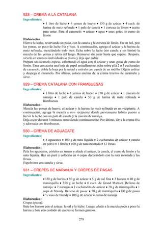 928 – CREMA A LA CATALANA
Ingredientes:
                  1 litro de leche 6 yemas de huevo 150 g de azúcar 4 cuch. de
                harina de maíz refinada 1 palo de canela 1 corteza de limón aceite
                para untar. Para el caramelo: azúcar agua unas gotas de zumo de
                limón
Elaboración:
Hierve la leche, reservando un poco, con la canela y la corteza de limón. En un bol, pon
las yemas, un poco de leche fría y bate. A continuación, agrega el azúcar y la harina de
maíz refinada, mezclándolo todo bien. Echa sobre la leche (sin canela y sin limón) la
mezcla de las yemas y retira del fuego. Remueve sin parar hasta que espese. Después,
sírvelo en cuencos individuales o platos y deja que enfríe.
Prepara un caramelo espeso, calentando el agua con el azúcar y unas gotas de zumo de
limón. Unta con aceite una hoja de papel antiadherente, echa sobre ella 2 o 3 cucharadas
de caramelo, dobla la hoja por la mitad y estíralo con ayuda de un rodillo. Déjalo enfriar
y despega el caramelo. Por último, coloca encima de la crema trocitos de caramelo y
sirve.

929 – CREMA CATALANA CON FRAMBUESAS
Ingredientes:
                  1 litro de leche 8 yemas de huevo 250 g de azúcar 1 cáscara de
                naranja     1 palo de canela   50 g de harina de maíz refinada
                frambuesas
Elaboración:
Mezcla las yemas de huevo, el azúcar y la harina de maíz refinada en un recipiente. A
continuación, agrega la mezcla a otro recipiente donde previamente habrás puesto a
hervir la leche con un palo de canela y la cáscara de naranja.
Deja cocer durante 4 minutos removiendo continuamente. Por último, sirve la crema fría
y adornada con frambuesas.

930 – CREMA DE AGUACATE
Ingredientes:
                  4 aguacates 100 g de nata líquida 2 cucharadas de azúcar         canela
                en polvo 1 limón 100 g de nata montada 12 fresas
Elaboración:
Pela los aguacates, córtalos en trozos y añade el azúcar, la canela, el zumo de limón y la
nata líquida. Haz un puré y colócalo en 4 copas decorándolo con la nata montada y las
fresas.
Espolvorea con canela y sirve.

931 – CREPES DE NARANJA Y CREPES DE PASAS
Ingredientes:
                  l30 g de harina 50 g de azúcar 5 g de sal fina 3 huevos 40 g de
                mantequilla 350 g de leche 6 cuch. de Grand Marnier. Relleno de
                naranja: 2 naranjas 1 cucharadita de azúcar 20 g de mantequilla 1
                copa de brandy. Relleno de pasas: 50 g de mantequilla l00 g de pasas
                  ½ vaso de brandy 100 g de azúcar zumo de naranja
Elaboración:
Crepes (pasta):
Bate los huevos con el azúcar, la sal y la leche. Luego, añade a la mezcla poco a poco la
harina y bate con cuidado de que no se formen grumos.

                                           278
 
