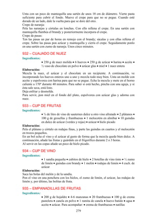 Unta con un poco de mantequilla una sartén de unos 18 cm de diámetro. Vierte pasta
suficiente para cubrir el fondo. Mueve el crepe para que no se pegue. Cuando esté
dorado de un lado, dale la vuelta para que se dore del otro.
Crepe de naranja:
Pela las naranjas y córtalas en lonchas. Con ello rellena el crepe. En una sartén con
mantequilla flambea el brandy y posteriormente incorpora el crepe.
Crepe de pasas:
Ten las pasas un par de horas en remojo con el brandy; sácalas y con ellas rellena el
crepe. Sobre las pasas pon azúcar y mantequilla y cierra el crepe. Seguidamente ponlo
en una sartén con zumo de naranja. Unos cinco minutos.

932 – CUAJADO DE NUEZ
Ingredientes:
                 250 g de nuez molida 6 huevos 250 g de azúcar harina aceite
                ½ vaso de chocolate en polvo azúcar glas miel 1 nuez entera
Elaboración:
Mezcla la nuez, el azúcar y el chocolate en un recipiente. A continuación, ve
incorporando los huevos enteros uno a uno y mezcla todo muy bien. Unta un molde con
aceite y espolvorea con harina para que no se pegue. Echa la mezcla y mete en el horno
caliente a 170º durante 40 minutos. Para saber si está hecho, pincha con una aguja, y si
ésta sale seca, está listo.
Deja enfriar y desmolda.
Para servir, pon miel en el fondo del plato, espolvorea con azúcar glas y adorna con
nuez.

933 – CUP DE FRUTAS
Ingredientes:
                  ¾ de litro de vino de sauternes dulce u otro vino afrutado 2 plátanos
                100 g de grosellas y frambuesas 1 melocotón en almíbar 10 guindas
                en dulce de azúcar (verdes y rojas) azúcar hielo picado
Elaboración:
Pela el plátano y córtalo en rodajas finas, y parte las guindas en cuartos y el melocotón
en trozos pequeños.
En un bol echa el vino y el azúcar al gusto de forma que la mezcla quede bien dulce. A
continuación, añade las frutas y guárdalo en el frigorífico durante 2 o 3 horas.
Al servir en las copas añade un poco de hielo picado.

934 – CUP DE VINO
Ingredientes:
                  1 sandía pequeña cubitos de hielo 2 botellas de vino tinto ½ zumo
                de limón guindas con brandy 1 melón rodajas de limón 4 cuch. de
                azúcar
Elaboración:
Saca las bolas del melón y de la sandía.
Pon el vino en una ponchera con los hielos, el zumo de limón, el azúcar, las rodajas de
limón y, por último, las bolitas de fruta.

935 – EMPANADILLAS DE FRUTAS
Ingredientes:
                  200 g de hojaldre 4-6 manzanas 20 frambuesas 100 g de crema
                pastelera canela en polvo 1 ramita de canela huevo batido agua
                aceite azúcar. Para acompañar: crema de frambuesas natillas
                                          279
 