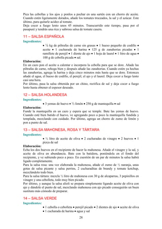 Pica las cebollas y los ajos y ponlos a pochar en una sartén con un chorro de aceite.
Cuando estén ligeramente dorados, añade los tomates troceados, la sal y el azúcar. Este
último, para quitarle acidez al tomate.
Deja cocer a fuego lento unos 45 minutos. Transcurrido este tiempo, pasa por el
pasapuré y tendrás una rica y sabrosa salsa de tomate casera.

11 – SALSA ESPAÑOLA
Ingredientes:
                 ¼ kg de piltrafas de carne sin grasas   1 hueso pequeño de codillo
                aceite    1 cucharada de harina     125 g de zanahorias picadas       1
                ramillete de perejil 1 diente de ajo 1 hoja de laurel 1 litro de agua
                100 g de cebolla picada sal.
Elaboración:
En un cazo pon el aceite a calentar e incorpora la cebolla para que se dore. Añade las
piltrafas de carne, rehoga bien y después añade las zanahorias. Cuando estén ya hechas
las zanahorias, agrega la harina y deja cinco minutos más hasta que se dore. Entonces
añade el agua, el hueso de codillo, el perejil, el ajo y el laurel. Deja cocer a fuego lento
casi una hora.
Por último, pasa la salsa obtenida por un chino, rectifica de sal y deja cocer a fuego
lento hasta obtener el espesor deseado.

12 – SALSA HOLANDESA
Ingredientes:
                3 yemas de huevo ½ limón 250 g de mantequilla sal
Elaboración:
Funde la mantequilla en un cazo y espera que se temple. Bate las yemas de huevo.
Cuando esté bien batido el huevo, ve agregando poco a poco la mantequilla fundida y
templada, mezclando con cuidado. Por último, agrega un chorro de zumo de limón y
pon a punto de sal.

13 – SALSA MAHONESA, ROSA Y TÁRTARA
Ingredientes:
                  ½ litro de aceite de oliva     2 cucharadas de vinagre     2 huevos     1
                pizca de sal
Elaboración:
Echa los dos huevos en el recipiente de hacer la mahonesa. Añade el vinagre y la sal, y
aceite de oliva en abundancia. Bate con la batidora, poniéndola en el fondo del
recipiente, y ve subiendo poco a poco. En cuestión de un par de minutos la salsa habrá
ligado completamente.
Para la salsa rosa: una vez elaborada la mahonesa, añade el zumo de ½ naranja, unas
gotas de salsa picante y salsa perrins, 2 cucharaditas de brandy y tomate ketchup,
mezclándolo todo bien.
Para la salsa tártara: mezcla ½ litro de mahonesa con 30 g de alcaparras, 3 pepinillos en
vinagre y una cebolleta, todo muy bien picado.
Por último, y aunque la salsa alioli se prepara simplemente ligando aceite de oliva con
ajo y dándole el punto de sal, mezclando mahonesa con ajo picado conseguirás un buen
sustituto más cómodo de preparar.

14 – SALSA VERDE
Ingredientes:
                 1 cebolla o cebolleta perejil picado 2 dientes de ajo aceite de oliva
                 1 cucharada de harina agua y sal
                                            28
 
