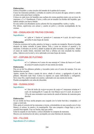 Elaboración:
Estira el hojaldre y corta círculos del tamaño de la palma de la mano.
Cuece las manzanas peladas y cortadas en cuartos con un poco de agua, azúcar y canela
en rama como para hacer compota.
Coloca en cada trozo de hojaldre una cuchara de crema pastelera junto con un trozo de
manzana y 2 o 3 frambuesas. Cierra y sella con un tenedor los bordes del hojaldre, que
habrás untado con huevo batido.
En una sartén con abundante aceite caliente fríe las empanadillas vuelta y vuelta.
Por último, espolvorea con azúcar y canela en polvo y sírvelas acompañadas de las
cremas.

936 – ENSALADA DE FRUTAS CON MIEL
Ingredientes:
                  1 piña ½ limón 1 pomelo          1 manzana     4 cuch. de miel     unas
                grosellas unas hojas de menta
Elaboración:
Corta los extremos de la piña, pártela a lo largo y vacíala sin romperla. Reserva la pulpa
después de haber retirado la parte leñosa. Pela y corta en trocitos el pomelo y la
manzana. Colócalos en un bol y añade la pulpa de piña troceada y las grosellas. Añade
el zumo de medio limón, mézclalo todo bien y rellena con esta ensalada las medias
piñas. Adereza con la miel y sirve adornado con unas hojas de menta.

937 – ESPUMA DE PLÁTANO
Ingredientes:
                  2 o 3 plátanos el zumo de una naranja 2 claras de huevo          3 cuch.
                de azúcar canela en polvo una ramita de menta
Elaboración:
Pon en un bol los plátanos pelados y troceados junto con el zumo de naranja. Con una
batidora haz un puré.
Aparte, monta las claras a punto de nieve, añade el azúcar, y agrégaselo al puré de
plátano. Mézclalo todo bien. Coloca la espuma en copas individuales y refrigéralo.
Sirve muy frío, espolvoreado con canela y adornado con una ramita de menta.
Puedes acompañarlo con salsa de chocolate.

938 – EUSKALGOXO
Ingredientes:
                  1 litro de leche de oveja un poco de cuajo 3 manzanas reinetas 1
                cuch. de mantequilla 2 copas de vino blanco seco 2 cuch. de azúcar
                150 g de nata montada una ramita de canela láminas de manzana para
                decorar
Elaboración:
En un molde de boca ancha prepara una cuajada con la leche hervida y templada y el
cuajo y resérvala.
Pela, quita el corazón de las manzanas y trocea, colocándolas en una cazuela con el vino
blanco, el azúcar, la canela y la mantequilla. Haz una compota a fuego bajo y con la
cazuela bien tapada. Una vez hecha, deja que enfríe.
Echa la cuajada en una fuente y coloca alrededor la compota de manzana.
Decora con montoncitos de nata y acompaña con unas láminas de manzana.

939 – FILLOAS
Ingredientes (5 o 6 obleas):


                                           280
 