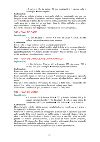 3 huevos 50 g de harina 50 g de mantequilla          ½ vaso de leche
                azúcar glas canela en polvo
Elaboración:
Bate los huevos y añade la harina, la mantequilla y la leche, mezclándolo todo bien con
la ayuda de una batidora. Engrasa una sartén con un poco de mantequilla y añade una o
dos cucharadas de la mezcla. Fríelo como una tortilla, cuanto más fina mejor, dándole la
vuelta para que se dore por los dos lados. Sirve las filloas dobladas o en rollos,
espolvoreadas con azúcar glas y canela.
Las puedes rellenar de puré de plátanos y acompañar con chocolate derretido.

940 – FLAN DE CAFÉ
Ingredientes:
                  ½ litro de leche 4 huevos 4 cuch. de azúcar            2 cuch. de café
                soluble caramelo nata montada nueces
Elaboración:
Pon la leche al fuego hasta que hierva, y después déjala templar.
Bate los huevos con el azúcar y el café soluble, añade la leche y vierte esta mezcla sobre
un molde caramelizado. Pon el molde al baño maría a 175º durante 1 hora y 15 minutos
(depende del tamaño de la flanera). Pasado este tiempo, deja que enfríe y saca el flan del
molde y adórnalo con nata montada y nueces.

941 – FLAN DE CHOCOLATE CON CHANTILLY
Ingredientes:
                  ½ litro de leche 5 huevos 25 g de cacao 175 g de azúcar           300 g
                de nata 50 g de azúcar glas mantequilla para untar el molde
Elaboración:
En un cazo pon a hervir la leche y agrega el cacao, mezclando bien.
Unta de mantequilla un molde en forma de coma con el hueco en el centro.
En un recipiente, mezcla los huevos y el azúcar. A continuación agrega, poco a poco, la
leche hervida con el cacao que habrás dejado templar. Mezcla todo bien y viértelo en el
molde.
Mete en el horno caliente a 180º durante 40 minutos al baño maría. Transcurrido este
tiempo, deja enfriar en el mismo molde. Desmolda y pásalo a una fuente.
Monta la nata con el azúcar glas, adorna con la mezcla el flan y sirve.

942 – FLAN DE COCO
Ingredientes:
                  6 huevos ¾ de litro de leche 200 g de coco rallado 100 g de
                azúcar. Caramelo líquido: 50 g de azúcar 2 cuch. de agua. Crema de
                frambuesas: 100 g de frambuesas vaso de leche 2 cuch. de azúcar
Elaboración:
Hierve la leche, retírala y déjala templar; mezcla los huevos con el coco y el azúcar e
incorpora la leche batiendo todo bien.
Para hacer el caramelo, calienta en un recipiente el azúcar con el agua hasta que tome
color dorado. Unta con el caramelo un molde grande o varios individuales, vierte en
ellos la mezcla e introdúcelo en el horno al baño maría a unos 180º: si es un molde
grande, 45 minutos aproximadamente, y silo haces en varios moldes pequeños,
alrededor de 30 minutos. Los dejas enfriar y mientras tanto prepara la crema triturando
las frambuesas con la leche y el azúcar y pasando por el chino.
Una vez desmoldados los flanes, acompáñalos con la crema de frambuesas.



                                           281
 