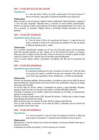943 – FLAN DE DULCE DE LECHE
Ingredientes:
                  ½ litro de leche 200 g de leche condensada 150 g de azúcar         7
                huevos azúcar y agua para el caramelo guindas rojas (opcional)
Elaboración:
Bate los huevos con el azúcar y añade la leche condensada. Sigue batiendo y agrega el
½ litro de leche templada. Mézclalo bien y colócalo en unos moldes caramelizados.
Ponlo en el horno al baño maría durante 30 minutos aproximadamente (si lo haces en
olla a presión, 15 minutos). Déjalo enfriar y desmolda. Puedes decorarlo con unas
guindas.

944 – FLAN DE GUINDAS
Ingredientes para 6-8 personas:
                 1 litro de leche 200 g de macedonia de frutas ½ copa de licor de
               frutas o brandy 6 huevos 3 bizcochos de soletilla 4 cuch. de azúcar
                 200 g de guindas rojas y verdes
Elaboración:
En un molde caramelizado empapa con el licor los bizcochos junto con las guindas,
todo ello troceado durante un rato. Aparte, en un bol mezcla los huevos y el azúcar.
Bate muy bien y añade la leche hervida. Vuelca la mezcla en el molde y ponlo al baño
maría en el horno a 160~ durante unos 40 minutos aproximadamente.
Una vez hecho, déjalo enfriar y desmolda. Acompaña este flan con la macedonia de
frutas.

945 – FLAN DE MANZANA
Ingredientes para 6-8 personas:
                  4 manzanas hermosas 4 cuch. de azúcar 8 huevos 1 litro de leche
                  una pizca de canela o vainilla un poco de caramelo. Para decorar:
                unas frutas rojas (grosellas, fresas, frambuesas...) leche nata líquida
Elaboración:
Hornea las manzanas peladas, descorazonadas y cortadas en gajos de un dedo de grosor
aproximadamente. Espolvoréalas con azúcar (como una cucharada) y deja que se hagan
hasta que estén doradas.
En un bol, bate los huevos, añade 3 cucharadas de azúcar y sigue batiendo. Después,
agrega la leche hervida con una pizca de canela o vainilla. Mézclalo todo bien.
Extiende el caramelo en un molde y coloca las manzanas en el fondo. A continuación,
agrega la crema anterior.
Hornea el molde al baño maría a l80º durante 40 minutos. Tardará más o menos tiempo
dependiendo del tamaño del molde.
Bate las frutas rojas con un poco de leche. Reserva algunas para decorar.
Sirve el flan cortado en raciones con la salsa de frutas y adornado con un chorrito de
nata líquida y unas frutas rojas.

946 – FLAN DE NARANJA
Ingredientes:
                  1 vaso de azúcar 1 vaso de zumo de naranja 6 huevos 200 g de
                azúcar para el caramelo 1 naranja nata montada cacao en polvo
Elaboración:
Mezcla bien el vaso de azúcar con el zumo de naranja y los huevos batidos hasta que se
disuelva el azúcar.
Carameliza un molde con azúcar y vierte la mezcla en el mismo.

                                         282
 