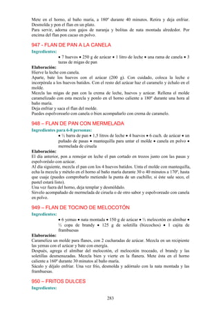 Mete en el horno, al baño maría, a 180º durante 40 minutos. Retira y deja enfriar.
Desmolda y pon el flan en un plato.
Para servir, adorna con gajos de naranja y bolitas de nata montada alrededor. Por
encima del flan pon cacao en polvo.

947 - FLAN DE PAN A LA CANELA
Ingredientes:
                  7 huevos 250 g de azúcar      1 litro de leche   una rama de canela   3
                tazas de migas de pan
Elaboración:
Hierve la leche con canela.
Aparte, bate los huevos con el azúcar (200 g). Con cuidado, coloca la leche e
incorpórala a los huevos batidos. Con el resto del azúcar haz el caramelo y échalo en el
molde.
Mezcla las migas de pan con la crema de leche, huevos y azúcar. Rellena el molde
caramelizado con esta mezcla y ponlo en el horno caliente a 180º durante una hora al
baño maría.
Deja enfriar y saca el flan del molde.
Puedes espolvorearlo con canela o bien acompañarlo con crema de caramelo.

948 – FLAN DE PAN CON MERMELADA
Ingredientes para 6-8 personas:
                   ½ barra de pan 1,5 litros de leche 4 huevos 6 cuch. de azúcar un
                 puñado de pasas mantequilla para untar el molde canela en polvo
                 mermelada de ciruela
Elaboración:
El día anterior, pon a remojar en leche el pan cortado en trozos junto con las pasas y
espolvoréalo con azúcar.
Al día siguiente, mezcla el pan con los 4 huevos batidos. Unta el molde con mantequilla,
echa la mezcla y mételo en el horno al baño maría durante 30 o 40 minutos a 170º, hasta
que cuaje (puedes comprobarlo metiendo la punta de un cuchillo; si éste sale seco, el
pastel estará listo).
Una vez fuera del horno, deja templar y desmóldalo.
Sírvelo acompañado de mermelada de ciruela o de otro sabor y espolvoreado con canela
en polvo.

949 – FLAN DE TOCINO DE MELOCOTÓN
Ingredientes:
                  6 yemas nata montada 150 g de azúcar ½ melocotón en almíbar
                ½ copa de brandy     125 g de soletilla (bizcochos) 1 cajita de
                frambuesas
Elaboración:
Carameliza un molde para flanes, con 2 cucharadas de azúcar. Mezcla en un recipiente
las yemas con el azúcar y bate con energía.
Después, agrega el almíbar del melocotón, el melocotón troceado, el brandy y las
soletillas desmenuzadas. Mezcla bien y vierte en la flanera. Mete ésta en el horno
caliente a 160º durante 30 minutos al baño maría.
Sácalo y déjalo enfriar. Una vez frío, desmolda y adórnalo con la nata montada y las
frambuesas.

950 – FRITOS DULCES
Ingredientes:

                                          283
 