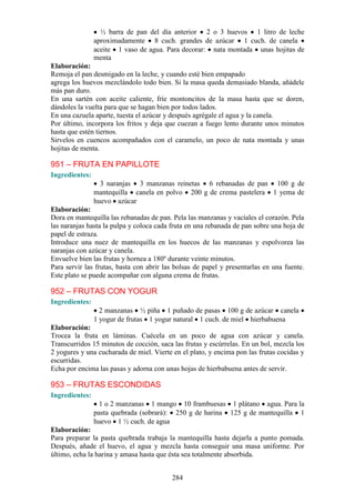 ½ barra de pan del día anterior 2 o 3 huevos 1 litro de leche
                aproximadamente 8 cuch. grandes de azúcar 1 cuch. de canela
                aceite 1 vaso de agua. Para decorar: nata montada unas hojitas de
                menta
Elaboración:
Remoja el pan desmigado en la leche, y cuando esté bien empapado
agrega los huevos mezclándolo todo bien. Si la masa queda demasiado blanda, añádele
más pan duro.
En una sartén con aceite caliente, fríe montoncitos de la masa hasta que se doren,
dándoles la vuelta para que se hagan bien por todos lados.
En una cazuela aparte, tuesta el azúcar y después agrégale el agua y la canela.
Por último, incorpora los fritos y deja que cuezan a fuego lento durante unos minutos
hasta que estén tiernos.
Sirvelos en cuencos acompañados con el caramelo, un poco de nata montada y unas
hojitas de menta.

951 – FRUTA EN PAPILLOTE
Ingredientes:
                  3 naranjas 3 manzanas reinetas 6 rebanadas de pan 100 g de
                mantequilla canela en polvo 200 g de crema pastelera 1 yema de
                huevo azúcar
Elaboración:
Dora en mantequilla las rebanadas de pan. Pela las manzanas y vacíales el corazón. Pela
las naranjas hasta la pulpa y coloca cada fruta en una rebanada de pan sobre una hoja de
papel de estraza.
Introduce una nuez de mantequilla en los huecos de las manzanas y espolvorea las
naranjas con azúcar y canela.
Envuelve bien las frutas y hornea a 180º durante veinte minutos.
Para servir las frutas, basta con abrir las bolsas de papel y presentarlas en una fuente.
Este plato se puede acompañar con alguna crema de frutas.

952 – FRUTAS CON YOGUR
Ingredientes:
                  2 manzanas ½ piña 1 puñado de pasas 100 g de azúcar canela
                1 yogur de frutas 1 yogur natural 1 cuch. de miel hierbabuena
Elaboración:
Trocea la fruta en láminas. Cuécela en un poco de agua con azúcar y canela.
Transcurridos 15 minutos de cocción, saca las frutas y escúrrelas. En un bol, mezcla los
2 yogures y una cucharada de miel. Vierte en el plato, y encima pon las frutas cocidas y
escurridas.
Echa por encima las pasas y adorna con unas hojas de hierbabuena antes de servir.

953 – FRUTAS ESCONDIDAS
Ingredientes:
                  1 o 2 manzanas 1 mango 10 frambuesas 1 plátano agua. Para la
                pasta quebrada (sobrará): 250 g de harina 125 g de mantequilla 1
                huevo 1 ½ cuch. de agua
Elaboración:
Para preparar la pasta quebrada trabaja la mantequilla hasta dejarla a punto pomada.
Después, añade el huevo, el agua y mezcla hasta conseguir una masa uniforme. Por
último, echa la harina y amasa hasta que ésta sea totalmente absorbida.


                                          284
 