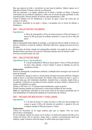Haz una especie de rollo y envuélvelo en una hoja de plástico. Déjalo reposar en el
frigorífico durante 24 horas, antes de su utilización.
Pela las manzanas y el mango, pártelos por la mitad y córtalos en filetes. Colócalos
intercalados en un molde de repostería y cubre con un circulo de pasta quebrada, lo más
estirada posible. Hornea durante 20 minutos aproximadamente a 180º.
Tritura el plátano con las frambuesas y un poco de agua y pasa esta crema por un
colador o un chino.
Por último, desmolda en un plato o fuente y acompaña con la crema de plátano y
frambuesas.

954 – GALLETAS DE CALABAZA
Ingredientes:
                  100 g de mantequilla 250 g de azúcar moreno 300 g de harina 3
                huevos 200 g de puré de calabaza amarilla 1 pizca de sal 100 g de
                pasas
Elaboración:
Bate la mantequilla hasta dejarla en pomada, y sin dejar de remover añade el azúcar, los
huevos, la harina y el puré de calabaza. Mézclalo todo bien y agrega una pizca de sal y
las pasas.
En una placa de horno untada con mantequilla extiende, con ayuda de una cuchara y
dándoles forma, porciones de la mezcla. Hornéalas durante unos 20 minutos a l60º.
Son muy ricas para tomar con café.

955 – GALLETAS DE MAÍZ
Ingredientes (para ½ kg de galletas):
                  ¼ kg de mantequilla 200 g de azúcar glas 1 huevo 450 g de harina
                de maíz. Para adornar: huevo batido azúcar ralladura de piel de
                mandarina limón
Elaboración:
Derrite la mantequilla a temperatura ambiente y trabájala hasta conseguir una textura de
punto de pomada.
A continuación, agrega el azúcar y mezcla hasta conseguir una masa uniforme. Después,
añade el huevo y mézclalo nuevamente. Por último, echa la harina de maíz y vuelve a
mezclar hasta que esté totalmente absorbida. Amásalo bien y extiende, dando forma a
las galletas. Colócalas en una placa de horno untadas con huevo batido y adorna con el
azúcar o la ralladura a tu gusto.
Hornea a 180º unos 12 o 15 minutos aproximadamente, según su grosor.
Puedes tomarlas untadas en el desayuno o como postre después de una comida.
Nota Los ingredientes utilizados en esta receta serán de las marcas permitidas por la
lista difundida por la Federación Española de Asociaciones de Celíacos.

956 – HELADO DE BIZCOCHO Y AVELLANAS
Ingredientes:
                  ¾ de litro de leche 5 yemas de huevo 300 g de nata montada con
                azúcar al gusto 200 g de bizcocho de soletilla 1 guinda 50 g de
                avellanas tostadas 200 g de azúcar 1 limón
Elaboración:
Coloca los bizcochos en un lugar caliente para que se sequen. Una vez secos,
pulverizalos o desmígalos.
En un recipiente mezcla las yemas con el azúcar y la leche previamente hervida con la
cáscara de limón. Pon la mezcla a fuego lento y remueve constantemente hasta que
empiece a ligar. Entonces retira del fuego, no debes dejar que llegue a hervir.

                                          285
 