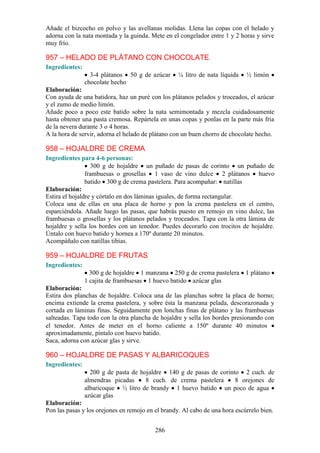 Añade el bizcocho en polvo y las avellanas molidas. Llena las copas con el helado y
adorna con la nata montada y la guinda. Mete en el congelador entre 1 y 2 horas y sirve
muy frío.

957 – HELADO DE PLÁTANO CON CHOCOLATE
Ingredientes:
                  3-4 plátanos 50 g de azúcar      ¼ litro de nata líquida   ½ limón
                chocolate hecho
Elaboración:
Con ayuda de una batidora, haz un puré con los plátanos pelados y troceados, el azúcar
y el zumo de medio limón.
Añade poco a poco este batido sobre la nata semimontada y mezcla cuidadosamente
hasta obtener una pasta cremosa. Repártela en unas copas y ponlas en la parte más fría
de la nevera durante 3 o 4 horas.
A la hora de servir, adorna el helado de plátano con un buen chorro de chocolate hecho.

958 – HOJALDRE DE CREMA
Ingredientes para 4-6 personas:
                  300 g de hojaldre un puñado de pasas de corinto un puñado de
                frambuesas o grosellas 1 vaso de vino dulce 2 plátanos huevo
                batido 300 g de crema pastelera. Para acompañar: natillas
Elaboración:
Estira el hojaldre y córtalo en dos láminas iguales, de forma rectangular.
Coloca una de ellas en una placa de horno y pon la crema pastelera en el centro,
esparciéndola. Añade luego las pasas, que habrás puesto en remojo en vino dulce, las
frambuesas o grosellas y los plátanos pelados y troceados. Tapa con la otra lámina de
hojaldre y sella los bordes con un tenedor. Puedes decorarlo con trocitos de hojaldre.
Úntalo con huevo batido y hornea a 170º durante 20 minutos.
Acompáñalo con natillas tibias.

959 – HOJALDRE DE FRUTAS
Ingredientes:
                  300 g de hojaldre 1 manzana 250 g de crema pastelera 1 plátano
                1 cajita de frambuesas 1 huevo batido azúcar glas
Elaboración:
Estira dos planchas de hojaldre. Coloca una de las planchas sobre la placa de horno;
encima extiende la crema pastelera, y sobre ésta la manzana pelada, descorazonada y
cortada en láminas finas. Seguidamente pon lonchas finas de plátano y las frambuesas
salteadas. Tapa todo con la otra plancha de hojaldre y sella los bordes presionando con
el tenedor. Antes de meter en el horno caliente a 150º durante 40 minutos
aproximadamente, píntalo con huevo batido.
Saca, adorna con azúcar glas y sirve.

960 – HOJALDRE DE PASAS Y ALBARICOQUES
Ingredientes:
                  200 g de pasta de hojaldre 140 g de pasas de corinto 2 cuch. de
                almendras picadas     8 cuch. de crema pastelera     8 orejones de
                albaricoque ½ litro de brandy 1 huevo batido un poco de agua
                azúcar glas
Elaboración:
Pon las pasas y los orejones en remojo en el brandy. Al cabo de una hora escúrrelo bien.


                                          286
 