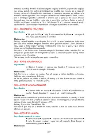 Extiende la pasta y divídela en dos rectángulos largos y estrechos, dejando uno un poco
más grande que el otro. Coloca el rectángulo de hojaldre más pequeño en la placa del
horno y encima el relleno obtenido mezclando la crema con las pasas, los orejones y la
almendra tostada y picada. Unta con agua los bordes que habrán quedado libres, cúbrelo
con el rectángulo grande y adhiérelo al primero con la yema de los dedos. Puedes
decorarlo con tiras de hojaldre. Unta toda la superficie con huevo batido y mete el
hojaldre en el horno ya caliente a 170 o 180º durante 30 o 35 minutos. Antes de servir,
déjalo enfriar. Decóralo espolvoreando con azúcar glas ayudándote de un colador.

961 – HOJALDRE FRUTADO
Ingredientes:
                  300 g de hojaldre 250 g de nata montada        1 plátano   1 naranja   1
                pera 200 g de chocolate de cobertura
Elaboración:
Estira y corta el hojaldre en rectángulos de 8 por 10 cm aproximadamente y pínchalos
para que no se hinchen. Después hornéalos hasta que estén hechos. Coloca encima la
nata, luego la fruta limpia y cortada combinándola como más te guste, y por último
coloca una red de chocolate adornando.
Para hacer la red de chocolate: llena una manguerita de repostería con chocolate, haz los
dibujos que quieras sobre un trozo grande de hielo. El chocolate quedará duro y podrás
colocarlo sobre el hojaldre.
Si te apetece, puedes acompañar este postre con natillas.

962 – KIWIS GRATINADOS
Ingredientes:
                  3 kiwis 1 mango 1 vaso de nata líquida           3 yemas de huevo      4
                cuch. de azúcar 1 copita de brandy
Elaboración:
Pela los kiwis y córtalos en rodajas. Pela el mango y pártelo también en lonchas.
Colócalo todo en una fuente de horno.
En un bol, mezcla las yemas, el azúcar, el brandy y la nata. Rocía con esta crema la
fruta, gratínalo durante 3 o 4 minutos y sirve.

963 – LECHE ASADA CANARIA
Ingredientes:
                  ½ litro de leche 4 huevos ralladura de 1 limón ½ cucharadita de
                canela 4 cuch. de azúcar 1 pizca de sal miel mantequilla
Elaboración:
Bate los huevos con el azúcar y añade la leche, la ralladura de limón, la canela y la pizca
de sal. Mezcla todo bien y vierte en un molde untado con mantequilla. Mete en el horno
caliente al baño maría durante 30 minutos a l70º.
Retira y deja enfriar. Desmolda en frío.
Para servir, pon miel en el fondo del plato y encima el flan de leche asada. Puedes
adornar con guindas.

964 – LECHE CUAJADA
Ingredientes para 4-6 personas:
               ½ litro de leche 4 quesitos 1 cuajada 4 o 5 bizcochos de soletilla
              4 cuch. de azúcar azúcar y agua para el caramelo. Para decorar:
              mermelada de grosellas miel
Elaboración:


                                           287
 