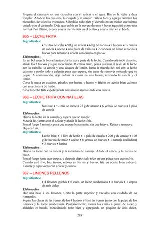 Prepara el caramelo en una cazuelita con el azúcar y el agua. Hierve la leche y deja
templar. Añádele los quesitos, la cuajada y el azúcar. Bátelo bien y agrega también los
bizcochos de soletilla troceados. Mézclalo todo bien y viértelo en un molde que habrás
untado con el caramelo. Deja que enfríe en la nevera durante 4 horas (quedará como una
natilla). Por último, decora con la mermelada en el centro y con la miel en el borde.

965 – LECHE FRITA
Ingredientes:
                 ½ litro de leche 90 g de azúcar 60 g de harina 2 huevos ½ ramita
                de canela aceite una pizca de vainilla 2 cortezas de limón harina
                huevo para rebozar azúcar con canela en polvo
Elaboración:
En un bol mezcla bien el azúcar, la harina y parte de la leche. Cuando esté todo disuelto,
añade los 2 huevos y sigue mezclando. Mientras tanto, pon a calentar el resto de la leche
con la vainilla, la canela y una cáscara de limón. Junta la mezcla del bol con la leche
caliente y ponlo todo a calentar para que espese, sin parar de remover evitando que se
pegue. A continuación, deja enfriar la crema en una fuente, retirando la canela y el
limón.
Corta la masa en cuadros, pásalos por harina y huevo y fríelos en aceite bien caliente
con una cáscara de limón.
Sirve la leche frita espolvoreada con azúcar aromatizada con canela.

966 – LECHE FRITA CON NATILLAS
Ingredientes:
                Natillas: ½ litro de leche    75 g de azúcar   6 yemas de huevo    1 palo
                de canela
Elaboración:
Hierve la leche en la cazuela y espera que se temple.
Mezcla las yemas con el azúcar y añade la leche tibia.
Pon al fuego 5 minutos para que espese lentamente, sin que hierva. Retira y remueve.
Deja enfriar.
Ingredientes:
               Leche frita: 1 litro de leche 1 palo de canela 200 g de azúcar 100
               g de harina de maíz aceite 6 yemas de huevos 1 naranja (ralladura)
                 3 huevos harina
Elaboración:
Hierve la leche con la canela y la ralladura de naranja. Añade el azúcar y la harina de
maíz.
Pon al fuego hasta que espese, y después deposítalo todo en una placa para que enfríe.
Cuando esté frío, haz trozos, reboza en harina y huevo, fríe en aceite bien caliente.
Escurre y espolvorea con azúcar y canela.

967 – LIMONES RELLENOS
Ingredientes:
                  4 limones gordos   6 cuch. de leche condensada     4 huevos     1 copita
                de anís dulce
Elaboración:
Haz una base a los limones. Corta la parte superior y vacíalos con cuidado de no
romperlos.
Separa las claras de las yemas de los 4 huevos y bate las yemas junto con la pulpa de los
limones y la leche condensada. Posteriormente, monta las claras a punto de nieve y
añádeles el batido, mezclándolo todo bien y agregando un poquito de anís dulce.

                                             288
 