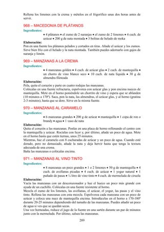 Rellena los limones con la crema y mételos en el frigorífico unas dos horas antes de
servir.

968 – MACEDONIA DE PLÁTANOS
Ingredientes:
                  4 plátanos el zumo de 2 naranjas el zumo de 2 limones 4 cuch. de
                azúcar 200 g de nata montada 3 bolitas de helado de moka
Elaboración:
Pon en una fuente los plátanos pelados y cortados en tiras. Añade el azúcar y los zumos.
Sirve bien frío con el helado y la nata montada. También puedes adornarlo con gajos de
naranja y limón.

969 – MANZANAS A LA CREMA
Ingredientes:
                  4 manzanas golden 4 cuch. de azúcar glas 2 cuch. de mantequilla
                un chorro de vino blanco seco 10 cuch. de nata líquida 30 g de
                almendra fileteada
Elaboración:
Pela, quita el corazón y parte en cuatro rodajas las manzanas.
Colócalas en una fuente refractaria, espolvorea con azúcar glas y pon encima nueces de
mantequilla. Mete en el horno poniéndole un chorrito de vino y espera que se ablanden
(10 minutos a 170º). Saca, pon la nata, las almendras, el azúcar glas, y al horno (gratina
2-3 minutos), hasta que se dore. Sirve en la misma fuente.

970 – MANZANAS AL CARAMELO
Ingredientes:
                  6 manzanas grandes 200 g de azúcar       mantequilla    1 copa de ron o
                brandy agua 1 vaso de nata
Elaboración:
Quita el corazón a las manzanas. Ponlas en una placa de horno rellenando el centro con
la mantequilla y azúcar. Rocíalas con licor y, por último, añade un poco de agua. Mete
en el horno hasta que estén tiernas, unos 25 minutos.
Mientras, haz el caramelo con 8 cucharadas de azúcar y un poco de agua. Cuando esté
dorado, pero no demasiado, añade la nata y deja hervir hasta que tenga la textura
adecuada de una crema.
Baña las manzanas o colócalas encima.

971 – MANZANAS AL VINO TINTO
Ingredientes:
                  8 manzanas un poco grandes 1 o 2 limones 50 g de mantequilla 4
                cuch. de avellanas picadas 4 cuch. de azúcar 1 yogur natural 1
                puñado de pasas ¼ litro de vino tinto 4 cuch. de mermelada de ciruela
Elaboración:
Vacía las manzanas con un descorazonador y haz el hueco un poco más grande con
ayuda de un cuchillo. Colócalas en una fuente resistente al horno.
Mezcla el zumo de los limones, las avellanas, el azúcar, el yogur, las pasas y el vino
tinto. Rellena las manzanas con esta mezcla. Espolvorea cada manzana con un poco de
azúcar y coloca una nuez de mantequilla encima. Introdúcelas en el horno a 170-180º
durante 20-25 minutos dependiendo del tamaño de las manzanas. Puedes añadir un poco
de agua si ves que se quedan secas.
Una vez horneadas, reduce el jugo de la fuente en una sartén durante un par de minutos
junto con la mermelada. Por último, salsea las manzanas.

                                           289
 