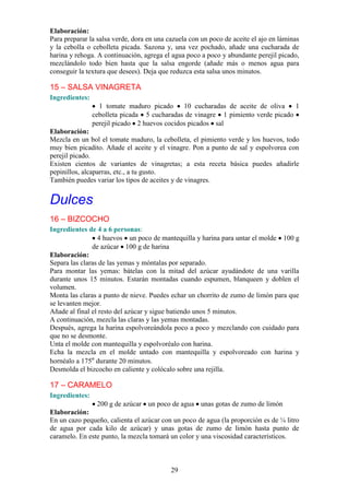 Elaboración:
Para preparar la salsa verde, dora en una cazuela con un poco de aceite el ajo en láminas
y la cebolla o cebolleta picada. Sazona y, una vez pochado, añade una cucharada de
harina y rehoga. A continuación, agrega el agua poco a poco y abundante perejil picado,
mezclándolo todo bien hasta que la salsa engorde (añade más o menos agua para
conseguir la textura que desees). Deja que reduzca esta salsa unos minutos.

15 – SALSA VINAGRETA
Ingredientes:
                  1 tomate maduro picado      10 cucharadas de aceite de oliva   1
                cebolleta picada 5 cucharadas de vinagre 1 pimiento verde picado
                perejil picado 2 huevos cocidos picados sal
Elaboración:
Mezcla en un bol el tomate maduro, la cebolleta, el pimiento verde y los huevos, todo
muy bien picadito. Añade el aceite y el vinagre. Pon a punto de sal y espolvorea con
perejil picado.
Existen cientos de variantes de vinagretas; a esta receta básica puedes añadirle
pepinillos, alcaparras, etc., a tu gusto.
También puedes variar los tipos de aceites y de vinagres.


Dulces
16 – BIZCOCHO
Ingredientes de 4 a 6 personas:
                 4 huevos un poco de mantequilla y harina para untar el molde 100 g
               de azúcar 100 g de harina
Elaboración:
Separa las claras de las yemas y móntalas por separado.
Para montar las yemas: bátelas con la mitad del azúcar ayudándote de una varilla
durante unos 15 minutos. Estarán montadas cuando espumen, blanqueen y doblen el
volumen.
Monta las claras a punto de nieve. Puedes echar un chorrito de zumo de limón para que
se levanten mejor.
Añade al final el resto del azúcar y sigue batiendo unos 5 minutos.
A continuación, mezcla las claras y las yemas montadas.
Después, agrega la harina espolvoreándola poco a poco y mezclando con cuidado para
que no se desmonte.
Unta el molde con mantequilla y espolvoréalo con harina.
Echa la mezcla en el molde untado con mantequilla y espolvoreado con harina y
hornéalo a 175º durante 20 minutos.
Desmolda el bizcocho en caliente y colócalo sobre una rejilla.

17 – CARAMELO
Ingredientes:
                 200 g de azúcar un poco de agua unas gotas de zumo de limón
Elaboración:
En un cazo pequeño, calienta el azúcar con un poco de agua (la proporción es de ¼ litro
de agua por cada kilo de azúcar) y unas gotas de zumo de limón hasta punto de
caramelo. En este punto, la mezcla tomará un color y una viscosidad característicos.



                                           29
 