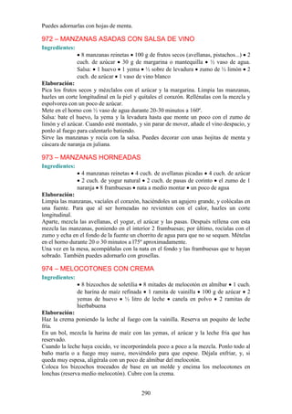 Puedes adornarlas con hojas de menta.

972 – MANZANAS ASADAS CON SALSA DE VINO
Ingredientes:
                  8 manzanas reinetas 100 g de frutos secos (avellanas, pistachos...) 2
                cuch. de azúcar 30 g de margarina o mantequilla ½ vaso de agua.
                Salsa: 1 huevo 1 yema ½ sobre de levadura zumo de ½ limón 2
                cuch. de azúcar 1 vaso de vino blanco
Elaboración:
Pica los frutos secos y mézclalos con el azúcar y la margarina. Limpia las manzanas,
hazles un corte longitudinal en la piel y quítales el corazón. Rellénalas con la mezcla y
espolvorea con un poco de azúcar.
Mete en el horno con ½ vaso de agua durante 20-30 minutos a 160º.
Salsa: bate el huevo, la yema y la levadura hasta que monte un poco con el zumo de
limón y el azúcar. Cuando esté montado, y sin parar de mover, añade el vino despacio, y
ponlo al fuego para calentarlo batiendo.
Sirve las manzanas y rocía con la salsa. Puedes decorar con unas hojitas de menta y
cáscara de naranja en juliana.

973 – MANZANAS HORNEADAS
Ingredientes:
                  4 manzanas reinetas 4 cuch. de avellanas picadas 4 cuch. de azúcar
                  2 cuch. de yogur natural 2 cuch. de pasas de corinto el zumo de 1
                naranja 8 frambuesas nata a medio montar un poco de agua
Elaboración:
Limpia las manzanas, vacíales el corazón, haciéndoles un agujero grande, y colócalas en
una fuente. Para que al ser horneadas no revienten con el calor, hazles un corte
longitudinal.
Aparte, mezcla las avellanas, el yogur, el azúcar y las pasas. Después rellena con esta
mezcla las manzanas, poniendo en el interior 2 frambuesas; por último, rocíalas con el
zumo y echa en el fondo de la fuente un chorrito de agua para que no se sequen. Mételas
en el horno durante 20 o 30 minutos a l75º aproximadamente.
Una vez en la mesa, acompáñalas con la nata en el fondo y las frambuesas que te hayan
sobrado. También puedes adornarlo con grosellas.

974 – MELOCOTONES CON CREMA
Ingredientes:
                  8 bizcochos de soletilia 8 mitades de melocotón en almíbar 1 cuch.
                de harina de maíz refinada 1 ramita de vainilla 100 g de azúcar 2
                yemas de huevo ½ litro de leche canela en polvo 2 ramitas de
                hierbabuena
Elaboración:
Haz la crema poniendo la leche al fuego con la vainilla. Reserva un poquito de leche
fría.
En un bol, mezcla la harina de maíz con las yemas, el azúcar y la leche fría que has
reservado.
Cuando la leche haya cocido, ve incorporándola poco a poco a la mezcla. Ponlo todo al
baño maría o a fuego muy suave, moviéndolo para que espese. Déjala enfriar, y, si
queda muy espesa, aligérala con un poco de almíbar del melocotón.
Coloca los bizcochos troceados de base en un molde y encima los melocotones en
lonchas (reserva medio melocotón). Cubre con la crema.


                                          290
 