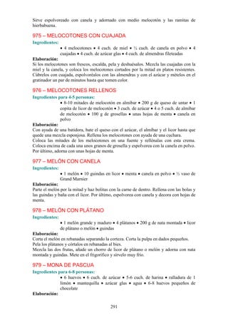 Sirve espolvoreado con canela y adornado con medio melocotón y las ramitas de
hierbabuena.

975 – MELOCOTONES CON CUAJADA
Ingredientes:
                  4 melocotones 4 cuch. de miel ½ cuch. de canela en polvo             4
                cuajadas 4 cuch. de azúcar glas 4 cuch. de almendras fileteadas
Elaboración:
Si los melocotones son frescos, escalda, pela y deshuésalos. Mezcla las cuajadas con la
miel y la canela, y coloca los melocotones cortados por la mitad en platos resistentes.
Cúbrelos con cuajada, espolvoréalos con las almendras y con el azúcar y mételos en el
gratinador un par de minutos hasta que tomen color.

976 – MELOCOTONES RELLENOS
Ingredientes para 4-5 personas:
                 8-10 mitades de melocotón en almíbar 200 g de queso de untar 1
               copita de licor de melocotón 3 cuch. de azúcar 4 o 5 cuch. de almíbar
               de melocotón 100 g de grosellas unas hojas de menta canela en
               polvo
Elaboración:
Con ayuda de una batidora, bate el queso con el azúcar, el almíbar y el licor hasta que
quede una mezcla esponjosa. Rellena los melocotones con ayuda de una cuchara.
Coloca las mitades de los melocotones en una fuente y rellénalas con esta crema.
Coloca encima de cada una unos granos de grosella y espolvorea con la canela en polvo.
Por último, adorna con unas hojas de menta.

977 – MELÓN CON CANELA
Ingredientes:
                 1 melón 10 guindas en licor      menta    canela en polvo    ½ vaso de
                Grand Marnier
Elaboración:
Parte el melón por la mitad y haz bolitas con la carne de dentro. Rellena con las bolas y
las guindas y baña con el licor. Por último, espolvorea con canela y decora con hojas de
menta.

978 – MELÓN CON PLÁTANO
Ingredientes:
                  1 melón grande y maduro 4 plátanos      200 g de nata montada     licor
                de plátano o melón guindas
Elaboración:
Corta el melón en rebanadas separando la corteza. Corta la pulpa en dados pequeños.
Pela los plátanos y córtalos en rebanadas al bies.
Mezcla las dos frutas, añade un chorro de licor de plátano o melón y adorna con nata
montada y guindas. Mete en el frigorífico y sírvelo muy frío.

979 – MONA DE PASCUA
Ingredientes para 6-8 personas:
                6 huevos 6 cuch. de azúcar 5-6 cuch. de harina ralladura de 1
              limón mantequilla azúcar glas agua 6-8 huevos pequeños de
              chocolate
Elaboración:

                                          291
 