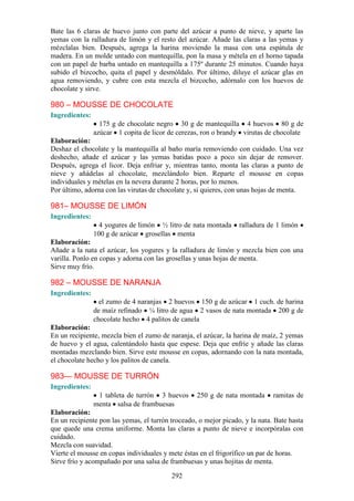 Bate las 6 claras de huevo junto con parte del azúcar a punto de nieve, y aparte las
yemas con la ralladura de limón y el resto del azúcar. Añade las claras a las yemas y
mézclalas bien. Después, agrega la harina moviendo la masa con una espátula de
madera. En un molde untado con mantequilla, pon la masa y métela en el horno tapada
con un papel de barba untado en mantequilla a 175º durante 25 minutos. Cuando haya
subido el bizcocho, quita el papel y desmóldalo. Por último, diluye el azúcar glas en
agua removiendo, y cubre con esta mezcla el bizcocho, adórnalo con los huevos de
chocolate y sirve.

980 – MOUSSE DE CHOCOLATE
Ingredientes:
                  175 g de chocolate negro 30 g de mantequilla 4 huevos 80 g de
                azúcar 1 copita de licor de cerezas, ron o brandy virutas de chocolate
Elaboración:
Deshaz el chocolate y la mantequilla al baño maría removiendo con cuidado. Una vez
deshecho, añade el azúcar y las yemas batidas poco a poco sin dejar de remover.
Después, agrega el licor. Deja enfriar y, mientras tanto, monta las claras a punto de
nieve y añádelas al chocolate, mezclándolo bien. Reparte el mousse en copas
individuales y mételas en la nevera durante 2 horas, por lo menos.
Por último, adorna con las virutas de chocolate y, si quieres, con unas hojas de menta.

981– MOUSSE DE LIMÓN
Ingredientes:
                  4 yogures de limón ½ litro de nata montada      ralladura de 1 limón
                100 g de azúcar grosellas menta
Elaboración:
Añade a la nata el azúcar, los yogures y la ralladura de limón y mezcla bien con una
varilla. Ponlo en copas y adorna con las grosellas y unas hojas de menta.
Sirve muy frío.

982 – MOUSSE DE NARANJA
Ingredientes:
                  el zumo de 4 naranjas 2 huevos 150 g de azúcar 1 cuch. de harina
                de maíz refinado ¼ litro de agua 2 vasos de nata montada 200 g de
                chocolate hecho 4 palitos de canela
Elaboración:
En un recipiente, mezcla bien el zumo de naranja, el azúcar, la harina de maíz, 2 yemas
de huevo y el agua, calentándolo hasta que espese. Deja que enfríe y añade las claras
montadas mezclando bien. Sirve este mousse en copas, adornando con la nata montada,
el chocolate hecho y los palitos de canela.

983— MOUSSE DE TURRÓN
Ingredientes:
                 1 tableta de turrón 3 huevos      250 g de nata montada      ramitas de
                menta salsa de frambuesas
Elaboración:
En un recipiente pon las yemas, el turrón troceado, o mejor picado, y la nata. Bate hasta
que quede una crema uniforme. Monta las claras a punto de nieve e incorpóralas con
cuidado.
Mezcla con suavidad.
Vierte el mousse en copas individuales y mete éstas en el frigorífico un par de horas.
Sirve frío y acompañado por una salsa de frambuesas y unas hojitas de menta.

                                          292
 