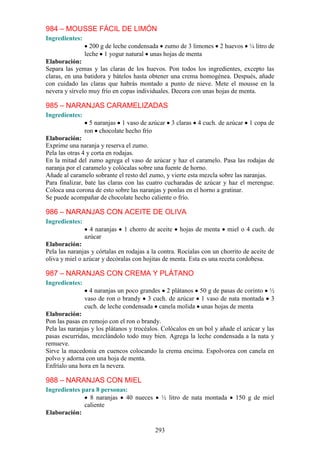 984 – MOUSSE FÁCIL DE LIMÓN
Ingredientes:
                  200 g de leche condensada zumo de 3 limones 2 huevos ¼ litro de
                leche 1 yogur natural unas hojas de menta
Elaboración:
Separa las yemas y las claras de los huevos. Pon todos los ingredientes, excepto las
claras, en una batidora y bátelos hasta obtener una crema homogénea. Después, añade
con cuidado las claras que habrás montado a punto de nieve. Mete el mousse en la
nevera y sírvelo muy frío en copas individuales. Decora con unas hojas de menta.

985 – NARANJAS CARAMELIZADAS
Ingredientes:
                  5 naranjas 1 vaso de azúcar    3 claras   4 cuch. de azúcar   1 copa de
                ron chocolate hecho frío
Elaboración:
Exprime una naranja y reserva el zumo.
Pela las otras 4 y corta en rodajas.
En la mitad del zumo agrega el vaso de azúcar y haz el caramelo. Pasa las rodajas de
naranja por el caramelo y colócalas sobre una fuente de horno.
Añade al caramelo sobrante el resto del zumo, y vierte esta mezcla sobre las naranjas.
Para finalizar, bate las claras con las cuatro cucharadas de azúcar y haz el merengue.
Coloca una corona de esto sobre las naranjas y ponlas en el horno a gratinar.
Se puede acompañar de chocolate hecho caliente o frío.

986 – NARANJAS CON ACEITE DE OLIVA
Ingredientes:
                  4 naranjas   1 chorro de aceite   hojas de menta     miel o 4 cuch. de
                azúcar
Elaboración:
Pela las naranjas y córtalas en rodajas a la contra. Rocíalas con un chorrito de aceite de
oliva y miel o azúcar y decóralas con hojitas de menta. Esta es una receta cordobesa.

987 – NARANJAS CON CREMA Y PLÁTANO
Ingredientes:
                  4 naranjas un poco grandes 2 plátanos 50 g de pasas de corinto ½
                vaso de ron o brandy 3 cuch. de azúcar 1 vaso de nata montada 3
                cuch. de leche condensada canela molida unas hojas de menta
Elaboración:
Pon las pasas en remojo con el ron o brandy.
Pela las naranjas y los plátanos y trocéalos. Colócalos en un bol y añade el azúcar y las
pasas escurridas, mezclándolo todo muy bien. Agrega la leche condensada a la nata y
remueve.
Sirve la macedonia en cuencos colocando la crema encima. Espolvorea con canela en
polvo y adorna con una hoja de menta.
Enfríalo una hora en la nevera.

988 – NARANJAS CON MIEL
Ingredientes para 8 personas:
                8 naranjas 40 nueces         ½ litro de nata montada      150 g de miel
              caliente
Elaboración:

                                           293
 