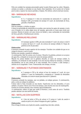 Pela con cuidado las naranjas procurando quitar la parte blanca que las cubre. Después,
córtalas en ruedas y colócalas en una fuente, bien repartidas. En el centro de la fuente
pon la nata y esparce las nueces partidas y limpias. Por último, echa la miel por encima.

989 – NARANJAS NEVADAS
Ingredientes:
                  2 o 3 naranjas ½ bote de mermelada de melocotón 1 copita de
                brandy 200 g de helado de naranja 4 cuch. de mermelada de fresa,
                grosella o frambuesa
Elaboración:
Pela las naranjas y córtalas en gajos.
Coloca la mermelada de melocotón en un plato, pon encima los gajos de naranja y rocía
con el brandy (si te sobra algún trozo de naranja, aprovecha su zumo para rociar por
encima). Decora el postre con unos trozos de helado y unas cucharadas de mermelada
de fresa, grosella o frambuesa por encima.

990 – NARANJAS RELLENAS
Ingredientes:
                  6 naranjas iguales 200 g de nata montada 3 cuch. de azúcar o miel
                2 yemas de huevo 1 cuch. de corteza de naranja rallada 2 hojas de
                gelatina (cola de pescado)
Elaboración:
Comienza cortando la parte superior de las naranjas. Vacíalas con cuidado de que no se
rompa la cáscara y saca el zumo.
Rellena una naranja y guarda la ralladura.
A continuación, bate las yemas con el azúcar. Disuelve la gelatina, primero en un poco
de agua fría, y después en un poco de zumo de naranja caliente.
Mezcla las yemas batidas con la gelatina disuelta, el zumo de naranja colado, la
ralladura y la mitad de la nata montada. Con esta mezcla rellena las naranjas, y termina
decorándolas con la otra mitad de la nata montada. Pon la boina a cada naranja y
mételas en el congelador 1 hora. Transcurrido este tiempo, sírvelas.

991 – NARANJAS Y PLÁTANOS GRATINADOS
Ingredientes:
                   3 naranjas 250 g de azúcar licor de naranja 2 cuch. de coco
                rallado 1 nuez de mantequilla o margarina 1 puñado de almendras
                fileteadas sin tostar menta para decorar 2 plátanos
Elaboración:
Comienza cortando las naranjas, una vez peladas, en rodajas gruesas. A continuación,
pela y corta en rodajas los plátanos.
Coloca toda la fruta troceada en una fuente. Espolvorea con las almendras, el coco
rallado y el azúcar. Rocía con el licor de naranja y pon encima una nuez de mantequilla.
Gratina en el horno durante cinco minutos aproximadamente.
A continuación, reduce el jugo que suelte al hornear y rocía antes de servir. También
puedes adornar con una ramita de menta.

992 – NATILLAS CON SUSPIROS
Ingredientes:
                  1 litro de leche 350 g de azúcar 12 yemas 1 palo de canela
                canela en polvo 6 claras lenguas de gato o galletas
Elaboración:
Pon al fuego la leche con el palo de canela; cuando haya hervido, retírala.

                                           294
 
