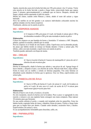 Aparte, mezcla dos cazos de la leche hervida con 150 g de azúcar y las 12 yemas. Vierte
esta mezcla en la leche hervida y ponla a fuego lento, removiendo hasta que espese
(unos 5 minutos aproximadamente) y cuidando que no hierva. Después, retírala del
fuego y déjala enfriar apartando el palo de canela.
Monta las claras; cuando estén blancas y duras, añade el resto del azúcar y sigue
batiendo.
Sirve las natillas en un bol grande o en cuencos individuales colocando encima las
galletas untadas con las claras (suspiros).
Finalmente, adorna con la canela en polvo.

993 – NÍSPEROS ASADOS
Ingredientes:
                  12 nísperos l00 g de pasas 4 cuch. de brandy azúcar glas         100 g
                de almendras tostadas 200 g de nata montada canela en polvo
Elaboración:
Coloca los nísperos en una bandeja de horno y hornéalos 15 minutos a 180º. Después,
pélalos, quítales la semilla y ábrelos por la mitad.
Pon los nísperos en el fondo de una fuente o plato. Espolvorea con la almendra picada,
las pasas que habrás tenido en remojo en brandy durante 2 horas y azúcar glas. Por
último, cubre con nata montada y espolvorea con canela en polvo.
También puedes adornarlo con hojas de menta.

994 – OREJAS
Ingredientes:
                  1 huevo aceite harina 2 nueces de mantequilla        1 pizca de sal   1
                chorrito de anís azúcar glas
Elaboración:
Derrite la mantequilla, añade la harina que admita y una pizca de sal. Agrega luego el
huevo batido, y después el anís y un chorrito de aceite. Mezcla todo bien y deja enfriar.
Estira la masa con un rodillo y córtala en láminas pequeñas. Fríe estas láminas en
abundante aceite dándoles la forma que te apetezca. Una vez fritas, espolvoréalas con
azúcar glas.

995 – PANECILLOS DE ÁVILA
Ingredientes:
                  1 huevo 200 g de harina 2 cuch. de azúcar 1 cuch. de levadura en
                polvo 4 cuch. de anís seco 4 cuch. de aceite de 0,3º azúcar para
                espolvorear (glas) aceite para freír
Elaboración:
Mezcla el huevo con el anís, el azúcar y el aceite.
En otro recipiente, mezcla la harina con la levadura. Poco a poco ve agregando la otra
mezcla y remueve con una espátula hasta conseguir una masa compacta. Deja reposar
30 minutos para que fermente.
En una sartén calienta el aceite, y cuando esté templado echa los panecillos. Estos los
habrás hecho cogiendo bolas de masa y dándoles forma de panes. Fríelos a fuego lento
para que se hagan bien por dentro. Cuando estén dorados, escúrrelos bien y sácalos.
Espolvoréalos con azúcar y sirve.
Es un acompañamiento formidable para chocolate, cafés, etc.

996 – PAPARAJOTES
Ingredientes:


                                          295
 