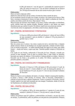 100 g de harina 1 vaso de agua 1 cucharadita de canela aceite
                100 g de azúcar 4 huevos 1 vaso de leche ralladura de un limón
                20 o 30 hojas de limonero de las más tiernas azúcar glas o normal
Elaboración:
Hierve la leche y deja que enfríe.
Separa las claras de huevo de las yemas y levanta las claras a punto de nieve.
En un recipiente mezcla la leche con el agua, el azúcar y las yemas de los huevos. Bate
bien e incorpora lentamente la harina sin dejar de batir, añade la ralladura de limón, la
canela y las claras a punto de nieve. Deja reposar 1 hora.
Moja las hojas de limonero, bien limpias, en la masa y fríelas «rebozadas» en abundante
aceite caliente hasta que queden doradas. Después, pásalas a una fuente con papel
absorbente para que suelten el aceite. Por último, espolvorea con azúcar por encima.
A la hora de comer los paparajotes, sólo debes comer la masa, dejando la hoja.

997 – PASTEL DE BIZCOCHO Y PISTACHOS
Ingredientes:
                  4 huevos l00 g de azúcar l00 g de harina 1 chorro de licor 200 g
                de nata montada 1 pera en almíbar 1 plátano 150 g de pistachos
                guindas rojas y verdes
Elaboración:
Para hacer el bizcocho:
Bate las yemas con el azúcar y las claras a punto de nieve, mézclalo bien, y después
añade la harina. Ponlo en una bandeja con un papel engrasado y mételo en horno fuerte.
Una vez hecho el bizcocho —lo sabrás introduciendo una aguja en el centro, que saldrá
limpia—, sácalo del horno y espera que baje. También puedes comprar el bizcocho ya
hecho.
Con ayuda de una brocha, emborracha el bizcocho de licor. Después, extiende por
encima la nata montada. Corta la pera en lonchas finas y cada rodaja en laminitas
haciendo una especie de abanico. Corta también el plátano pelado en rodajas. Adorna el
bizcocho con las frutas y las guindas en el centro. Por último, espolvorea con los
pistachos pelados y troceados.

998 – PASTEL DE CHOCOLATE Y FRAMBUESAS
Ingredientes:
                Bizcocho: 4 huevos 100 g de harina 100 g de azúcar 2 cuch. de
                harina de maíz ½ limón rallado 2 cuch. de mantequilla además: ½
                kg de frambuesas 4 cuch. de jerez ½ litro de nata montada ralladura
                de chocolate
Elaboración:
Monta los huevos con la ralladura de limón y el azúcar. Añade la mantequilla fundida y
la harina y hornea a 200º durante 35 minutos. Abre el bizcocho, emborráchalo y
colócale un poco de nata y algunas frambuesas. Vuelve a construir el bizcocho y decora
la parte superior con más nata (ayudado por una manga). Finalmente, añade el resto de
las frambuesas y la ralladura de chocolate.

999 – PASTEL DE GALLETAS
Ingredientes:
                  18 galletas 200 g de crema pastelera 1 naranja el zumo de una
                naranja 1 plátano 8 fresas ½ litro de nata 2 copas de brandy
Elaboración:
Fabrica una primera capa de 6 galletas y emborráchalas con brandy y un poco de zumo
de naranja. A continuación, cubre las galletas con una pasta de crema pastelera. Después,

                                          296
 