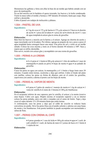 Desmenuza las galletas y forra con ellas la base de un molde que habrás untado con un
poco de mantequilla.
En un bol mezcla con la batidora el queso troceado, los huevos y la leche condensada.
Vierte la masa sobre el molde y hornea a 180º durante 20 minutos, hasta que cuaje. Deja
enfriar y desmolda.
Cubre el pastel con rodajas de melocotón y plátano.

1.004 – PASTEL DE UVA
Ingredientes:
                  1 kg de uvas 175 g de harina 175 g de azúcar 3 huevos chorrito
                de aceite 1 pizca de levadura 1 pizca de sal chorro de ron ½ vaso
                de agua templada azúcar glas crema de grosellas
Elaboración:
Bate bien los huevos y mezcla con la harina y el azúcar. Agrega un chorrito de aceite y
sigue mezclando con la levadura. Por último, agrega un poquito de ron y poco a poco el
agua templada hasta conseguir hacer una masa. Una pizca de sal y vierte en un molde
untado. Coloca las uvas encima y mete en el horno durante 40 minutos a 180º. Saca y
espera que se enfríe; desmolda.
Para servir, rocíalo con azúcar glas y acompáñalo con una crema de grosellas.

1.005 – PERAS A LA CREMA
Ingredientes:
                  4 o 6 peras ½ limón 200 g de azúcar ½ litro de natillas 1 nuez de
                mantequilla canela en polvo hojas de menta agua un puñado de
                grosellas
Elaboración:
Cuece las peras en agua con azúcar, la mantequilla y el ½ limón a fuego lento unos 20
minutos. Cuando estén tiernas, escúrrelas y deja que enfríen. Cubre el fondo del plato
con natillas, coloca las peras en forma de abanico, pon en el centro las grosellas,
espolvorea con canela y adorna el postre con las hojas de menta.

1.006 – PERAS AL VAPOR DE MENTA
Ingredientes:
                  8 peras 2 palos de canela 1 manojo de menta ¼ kg de azúcar             1
                vaina de vainilla el zumo de 2 limones 100 g de frambuesas
Elaboración:
En el recipiente inferior de una vaporera, pon la vainilla, el azúcar y la menta (reserva
unas hojas). Cubre con agua. Dispón encima el recipiente superior y en su interior
coloca las peras peladas, pero con rabo y mojadas con el zumo de limón. Tapa y deja
cocer al vapor durante 15 o 20 minutos hasta que estén tiernas.
A continuación, saca las peras y deja que el caldo de cocción se reduzca hasta
convertirse en jarabe. Sirve las peras frías con el jarabe caliente y adorna con unas hojas
de menta y las frambuesas. Este postre también se puede acompañar con mermeladas o
salsas de fruta.

1.007 – PERAS CON CREMA AL CAFÉ
Ingredientes:
                  4 peras grandes 1 vaso de leche 100 g de azúcar agua 1 cuch. de
                café soluble 1 cuch. de harina de maíz 2 yemas de huevo 1 limón
                1 copita de ron
Elaboración:


                                           298
 