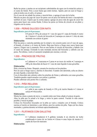 Ralla las peras y ponlas en un recipiente cubriéndolas de agua con la mitad de azúcar y
el zumo de limón. Pon a cocer hasta que estén tiernas. Aparte, pon un cazo al fuego y
echa la leche con el café y el azúcar.
En el vaso de ron añade las yemas y mezcla bien, y agrega el cazo de la leche.
Mezcla un poco de jugo de cocer las peras con un poco de harina de maíz e incorpóralo
también al cazo. Espera que la crema espese; agrega un poco más de agua de cocer las
peras para hacer una crema fluida. Coloca las peras en forma de círculo en un plato y
riégalas con la crema.

1.008 – PERAS DULCES CON NATA
Ingredientes para 6-8 personas:
                  8 peras 150 g de azúcar 1 vaso de agua 1 copa de brandy zumo
                de 1 limón 1 círculo de bizcocho 2 naranjas en zumo ½ litro de nata
                montada con azúcar al gusto
Elaboración:
Pela las peras y cuécelas partidas por la mitad y sin corazón junto con el vaso de agua,
el brandy, el azúcar y el zumo de limón. Deja que hierva a fuego muy suave hasta que
espese y llegue casi a caramelo. Pon en una fuente el círculo de bizcocho y báñalo con
el zumo de naranja. Extiende la nata montada encima del bizcocho y cúbrelo con las
peras. Por último, vierte el caramelo templado por encima y sírvelo.

1.009 – PINCHOS DE FRUTAS
Ingredientes:
                  2 plátanos 2 manzanas 2 peras un trozo de melón 2 naranjas
                200 g de chocolate de hacer 1 vaso de nata líquida unas grosellas
Elaboración:
Pela y trocea las frutas. Después, ensarta los trocitos en los pinchos.
Pon un cazo a fuego suave y derrite el chocolate. Cuando esté derretido, echa un chorro
de nata líquida y mézclalo bien.
Con el chocolate aún caliente cubre los pinchos de frutas y adórnalos con unas grosellas.
También puedes espolvorearlos con azúcar y gratinar.
Puedes saborear este postre frío o caliente.

1.010 – PIÑA RELLENA
Ingredientes para 6-8 personas:
                  1 piña una copita de brandy 150 g de turrón blando 3 claras
               azúcar 8 bizcochos
Elaboración:
Monta las claras a punto de nieve, y cuando estén casi listas añade el azúcar al gusto.
Abre la piña por la mitad a lo largo y retira la parte central. Vacíala lo más entera
posible y trocea la pulpa.
Coloca los bizcochos troceados en la piña ya vacía y mójalos con el brandy. Coloca
encima el turrón en laminitas y, por último, pon los cachos de piña. Tapa con las claras
montadas y gratina durante un minuto aproximadamente.

1.011 – PLÁTANOS CON GALLETAS
Ingredientes:
                  3 plátanos (maduros) 8 galletas tostadas un chorrito de leche
                condensada zumo de un limón 4 fresas unas hojas de menta 1
                copita de licor de manzana
Elaboración:


                                          299
 