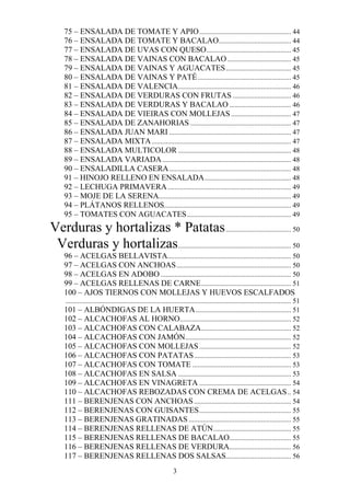 75 – ENSALADA DE TOMATE Y APIO .................................................... 44
     76 – ENSALADA DE TOMATE Y BACALAO......................................... 44
     77 – ENSALADA DE UVAS CON QUESO ................................................ 45
     78 – ENSALADA DE VAINAS CON BACALAO .................................... 45
     79 – ENSALADA DE VAINAS Y AGUACATES ..................................... 45
     80 – ENSALADA DE VAINAS Y PATÉ ..................................................... 45
     81 – ENSALADA DE VALENCIA ................................................................ 46
     82 – ENSALADA DE VERDURAS CON FRUTAS ................................. 46
     83 – ENSALADA DE VERDURAS Y BACALAO ................................... 46
     84 – ENSALADA DE VIEIRAS CON MOLLEJAS .................................. 47
     85 – ENSALADA DE ZANAHORIAS ......................................................... 47
     86 – ENSALADA JUAN MARI ..................................................................... 47
     87 – ENSALADA MIXTA ............................................................................... 47
     88 – ENSALADA MULTICOLOR ................................................................ 48
     89 – ENSALADA VARIADA ......................................................................... 48
     90 – ENSALADILLA CASERA ..................................................................... 48
     91 – HINOJO RELLENO EN ENSALADA ................................................. 48
     92 – LECHUGA PRIMAVERA ...................................................................... 49
     93 – MOJE DE LA SERENA........................................................................... 49
     94 – PLÁTANOS RELLENOS........................................................................ 49
     95 – TOMATES CON AGUACATES ........................................................... 49
Verduras y hortalizas * Patatas ..................................... 50
 Verduras y hortalizas................................................................ 50
     96 – ACELGAS BELLAVISTA...................................................................... 50
     97 – ACELGAS CON ANCHOAS ................................................................. 50
     98 – ACELGAS EN ADOBO .......................................................................... 50
     99 – ACELGAS RELLENAS DE CARNE ................................................... 51
     100 – AJOS TIERNOS CON MOLLEJAS Y HUEVOS ESCALFADOS
     ................................................................................................................................ 51
     101 – ALBÓNDIGAS DE LA HUERTA ...................................................... 51
     102 – ALCACHOFAS AL HORNO............................................................... 52
     103 – ALCACHOFAS CON CALABAZA................................................... 52
     104 – ALCACHOFAS CON JAMÓN............................................................ 52
     105 – ALCACHOFAS CON MOLLEJAS .................................................... 52
     106 – ALCACHOFAS CON PATATAS ....................................................... 53
     107 – ALCACHOFAS CON TOMATE ........................................................ 53
     108 – ALCACHOFAS EN SALSA ................................................................ 53
     109 – ALCACHOFAS EN VINAGRETA .................................................... 54
     110 – ALCACHOFAS REBOZADAS CON CREMA DE ACELGAS .. 54
     111 – BERENJENAS CON ANCHOAS ....................................................... 54
     112 – BERENJENAS CON GUISANTES .................................................... 55
     113 – BERENJENAS GRATINADAS .......................................................... 55
     114 – BERENJENAS RELLENAS DE ATÚN ............................................ 55
     115 – BERENJENAS RELLENAS DE BACALAO................................... 55
     116 – BERENJENAS RELLENAS DE VERDURA................................... 56
     117 – BERENJENAS RELLENAS DOS SALSAS..................................... 56
                                                                 3
 