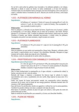En un bol o jarra echa las galletas muy troceadas y los plátanos pelados y en rodajas.
Mézclalo y añade el zumo de limón, la leche condensada y el licor de manzana.
Tritúralo todo con una batidora hasta conseguir una masa homogénea. Sirve este puré en
copas y enfríalas hasta el momento de servir. Decora con trocitos de fresa y unas hojas
de menta.

1.012 – PLÁTANOS CON NARANJA AL HORNO
Ingredientes:
                  8 plátanos 1 naranja 1 limón 6 nueces de mantequilla 4 cuch. de
                azúcar 3 cuch. de vino dulce 1 copita de brandy. Para acompañar:
                nata montada canela en polvo
Elaboración:
Pela los plátanos y colócalos en una fuente de horno. Espolvorea con el azúcar y añade
la mantequilla y el vino dulce. Mójalo con el zumo de la naranja y del limón. Hornea
durante 8 o 10 minutos a 160º. Cuando los plátanos estén hechos, espolvorea con canela.
Flambea el brandy, que habrás calentado previamente, y échalo sobre los plátanos.
Acompaña este postre con nata montada y espolvoreada con canela.

1.013 – PLÁTANOS FLAMBEADOS
Ingredientes:
                  4 plátanos   50 g de azúcar    1 copa de ron     mantequilla    50 g de
                almendras
Elaboración:
Dora los plátanos en una sartén con mantequilla a fuego lento. Después, colócalos sobre
una fuente y espolvoréalos con el azúcar y las almendras fileteadas. Recupera el jugo
restante de la sartén, añade una copa de ron y flambéalo.
Por último, vierte el contenido de la sartén sobre los plátanos.

1.014 – PROFITEROLES CON CARAMELO Y CHOCOLATE
Ingredientes para 6-8 personas:
                 ¼ litro de agua 125 g de harina 100 g de mantequilla una pizca de
               azúcar una pizca de sal 3 o 4 huevos crema pastelera chocolate
               fundido. Caramelo: agua azúcar zumo de limón
Elaboración:
Haz la masa deshaciendo la mantequilla en el agua caliente; a continuación añade la
harina, una pizca de sal y otra de azúcar.
Retíralo del fuego y empieza a incorporar los huevos (que te admita la masa),
mezclándolos uno a uno y ayudándote con una varilla. Deja reposar la masa unos 10 o
15 minutos.
Sobre una fuente de horno previamente untada con mantequilla coloca pequeños
montones de la masa, con la ayuda de una manga pastelera. Homéalo durante unos 20
minutos a 160º aproximadamente.
Saca del horno los profiteroles, hazles un agujerito y rellena los con la crema pastelera.
También los puedes rellenar con nata o cualquier otro tipo de crema.
Para hacer el caramelo, calienta un poco de agua con azúcar y unas gotas de zumo de
limón hasta que se dore.
Baña la mitad de los profiteroles con caramelo y el resto con chocolate fundido.

1.015 – PUDÍN DE FRESAS
Ingredientes:



                                           300
 