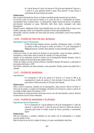½ kg de fresas 3 cuch. de azúcar 150 g de nata líquida 2 huevos y
                1 yema 5 g de gelatina neutra agua. Para decorar: unas fresas
                mermelada de fresa hojas de menta
Elaboración:
Haz un puré triturando las fresas ya limpias (también puedes pasarlo por un chino).
En un bol, echa los dos huevos enteros y la yema de otro y 3 cucharadas de azúcar,
mezclándolo bien, al baño maría. A continuación, añade el puré de fresas y la gelatina,
previamente remojada en agua. Mézclalo todo bien, hasta conseguir una masa
homogénea.
Monta la nata y añádesela al bol, removiéndolo bien con una varilla. Echa la masa en un
molde y deja que enfríe en el frigorífico durante 6 horas aproximadamente.
Desmolda y decora el pudín con unas hojas de menta, mermelada y unas fresas partidas
en cuartos.

1.016 – PUDÍN DE FRUTAS DEL BOSQUE
Ingredientes para 4-6 personas:
                  500 g de frutos limpios (moras, grosellas, frambuesas, higos...) 100 g
                de azúcar l00 g de harina zumo de limón 75 g de mantequilla
                l00gdeazúcarcon vainilla. Para adornar: nata montada grosellas
Elaboración:
Coloca las frutas en una fuente de hornear (si son grandes, como los higos, pelados y
troceados) y vierte sobre ellas el azúcar de vainilla y el zumo de limón.
Aparte, en un recipiente mezcla el azúcar con la mantequilla blanda; después, echa la
harina y trabaja la mezcla hasta que quede cremosa.
Cubre las frutas con esta mezcla cremosa y hornéalo durante 40 minutos y poniendo el
termostato del horno a 180º.
Por último, adórnalo con nata montada y unas grosellas. Puedes comer este pudín frío o
caliente

1.017 – PUDÍN DE MANZANA
Ingredientes:
                  8 manzanas 150 g de azúcar 6 huevos 2 yemas 500 g de
                mantequilla 1 palo de canela 1 litro de leche. Crema de fresas: 500
                g de fresas 200 g de azúcar 250 g de nata líquida
Elaboración:
Pela y corta la manzana, saltéala con la mantequilla y deja escurrir. Hierve la leche (1
litro) con la canela, y cuando esté templada, mézclala con los huevos, yemas y azúcar en
un molde al baño maría 45 minutos a 175º.
Para elaborar la crema de fresas, bate éstas con un vaso de nata líquida y azúcar. Realiza
la decoración con las fresas sobrantes.

1.018 – PUDÍN DE MANZANA Y PLÁTANO
Ingredientes para 6-8 personas:
                4 o 6 manzanas ½ kg de plátanos 50 g de mantequilla ½ palo de
              canela 1 copa de anís ¼ litro de nata 6 huevos 200 g de azúcar
              caramelo para untar el molde puré de fresas, grosellas o mermelada
              ligera
Elaboración:
Pela las manzanas y córtalas; saltéalas en una sartén con la mantequilla, y a media
cocción añade el anís.
Bate los huevos en un bol y añade el azúcar y la nata, mezclándolo todo bien.


                                           301
 
