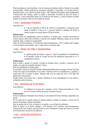 Pela los plátanos y haz lonchitas. Con las lonchas de plátano cubre el fondo de un molde
caramelizado. Añade también las manzanas salteadas y escurridas y la mezcla del bol.
Repártelo bien y en el horno al baño maría a 160º durante 60 minutos aproximadamente.
Transcurrido este tiempo, enfría el pudín y desmolda. Extiende un puré de fresas o
grosellas, o una mermelada ligera en el fondo de una fuente, y coloca encima el pudín
partido en raciones. Decora con el palo de canela.

1.019 – QUESADA PASIEGA
Ingredientes:
                  1 kg de requesón 300 g de azúcar mantequilla o margarina para
                untar el molde 2 huevos ½ copa de brandy ralladura de limón
                canela en polvo azúcar glas 250 g de harina
Elaboración:
Mezcla todos los ingredientes menos la harina y el azúcar glas. Cuando esté hecha la
crema, tamiza sobre ella la harina y mezcla con cuidado. Después, ponla en un molde
redondo, bajo y untado en mantequilla.
Mete en el horno durante 15-20 minutos aproximadamente a 170º. Cuando esté cuajado
y con un ligero tono tostado, saca y espolvorea con azúcar glas.

1.020 – ROSA DE PIÑA Y MANDARINA
Ingredientes:
                 1 piña jarabe de azúcar y agua 1 copa de granadina 10 frambuesas
                 10 guindas verdes 2 copas de licor de mandarina (opcional) 2 o 3
                mandarinas azúcar
Elaboración:
Pela la piña y quítale el corazón. Córtala en lonchas finas y ponlas a macerar con el
jarabe y la copa de granadina durante ½ hora.
Pela las mandarinas y hazlas gajos.
En un plato coloca las lonchas de piña sobreponiéndolas hasta conseguir formar una flor.
Coloca los gajos de mandarina en el centro. Adorna la flor con frambuesas y guindas y
espolvorea con el azúcar al gusto. Riégalo todo con las copas de licor y con algo del
jarabe de la maceración.
Puedes tomar este postre frío, o puedes flambear el licor calentándolo en una sartén y
echándolo sobre el postre.

1.021 - ROSADA DE PLÁTANOS
Ingredientes:
                  7 plátanos el zumo de 1 naranja y el de 1 limón mezclados       ¼ litro
                de vino rosado 200 g de azúcar canela aceite
Elaboración:
Coloca 6 plátanos formando una estrella en una fuente de horno redonda, engrasada con
aceite.
En el centro de la estrella coloca el séptimo plátano cortado en rodajas, y rocía con los
zumos de naranja y limón mezclados.
Haz un jarabe con el vino, el azúcar y la canela, y con él baña los plátanos.
Mete la fuente en el horno caliente a 150º durante 10-15 minutos aproximadamente.
Transcurrido este tiempo, saca del horno y sirve echándole el jugo que está en el fondo
de la fuente por encima de los plátanos.

1.022 – ROSCÓN DE REYES
Ingredientes:


                                          302
 
