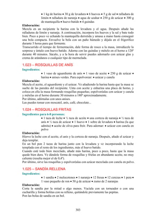1 kg de harina 30 g de levadura 6 huevos 5 g de sal ralladura de
                limón ralladura de naranja agua de azahar 250 g de azúcar 300 g
                de mantequilla huevo batido 4 guindas
Elaboración:
Mezcla en un recipiente la harina con la levadura y el agua. Después añade las
ralladuras de limón y naranja. A continuación, incorpora los huevos y la sal y bate todo
bien. Poco a poco ve echando la mantequilla derretida y amasa a mano hasta conseguir
una bola compacta. Envuelve la bola con un paño húmedo y déjala en el frigorífico
durante 5 horas para que fermente.
Transcurrido el tiempo de fermentación, dale forma de rosco a la masa, introdúcele la
sorpresa y úntalo con huevo batido. Adorna con las guindas y mételo en el horno a 120º
durante 40 minutos. Sácalo, y a la hora de servir puedes adornarlo con azúcar glas y
crema de arándanos o cualquier tipo de mermelada.

1.023 – ROSQUILLAS DE ANÍS
Ingredientes:
                  1 vaso de aguardiente de anís 1 vaso de aceite 250 g de azúcar
                harina anises verdes. Para espolvorear: azúcar y canela
Elaboración:
Mezcla el aceite, el aguardiente y el azúcar. Ve añadiendo la harina hasta que la masa se
suelte de las paredes del recipiente. Unta con aceite y enharina una placa de horno, y
coloca en ella la masa formando rosquillas pequeñas; espolvoréalas con azúcar y canela
y mételas en el horno durante 30 minutos a 180º aproximadamente.
Por último, adórnalas con unos anises.
Las puedes tomar con moscatel, anís, café, chocolate...

1.024 – ROSQUILLAS FRITAS
Ingredientes para 6-8 personas:
                  1 taza de leche ½ taza de aceite una corteza de naranja ½ taza de
                anís ½ taza de azúcar 1 huevo 1 sobre de levadura harina (la que
                admita) aceite de oliva para freír. Para adornar: azúcar con canela en
                polvo
Elaboración:
Hierve la leche con el aceite, el anís y la corteza de naranja. Después, añade el azúcar y
deja templar.
En un bol pon 2 tazas de harina junto con la levadura y ve incorporando la leche
templada con el resto de los ingredientes, más el huevo batido.
Cuando esté todo bien mezclado, añade más harina, poco a poco, hasta que la masa
quede bien dura. Ve dándole forma de rosquillas y fríelas en abundante aceite, no muy
caliente (resulta mejor el de 0,4º).
Por último, sirve las rosquillas y espolvoréalas con azúcar mezclada con canela en polvo.

1.025 – SANDÍA RELLENA
Ingredientes:
                  1 sandía 2 melocotones 1 naranja 12 fresas 12 cerezas 1 pera
                1 vaso pequeño de ron 50 g de azúcar zumo de 2 naranjas
Elaboración:
Corta la sandía por la mitad o algo menos. Vacíala con un torneador o con una
cucharilla y forma bolitas con su relleno, quitándole previamente las pepitas.
Pon las bolas de sandía en un bol.



                                          303
 