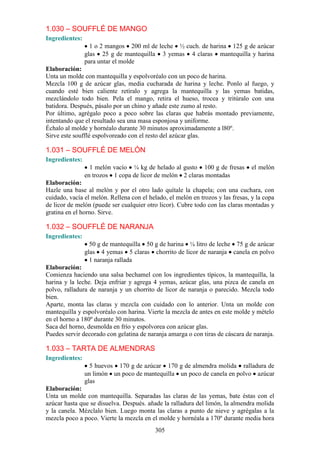 1.030 – SOUFFLÉ DE MANGO
Ingredientes:
                  1 o 2 mangos 200 ml de leche ½ cuch. de harina 125 g de azúcar
                glas 25 g de mantequilla 3 yemas 4 claras mantequilla y harina
                para untar el molde
Elaboración:
Unta un molde con mantequilla y espolvoréalo con un poco de harina.
Mezcla 100 g de azúcar glas, media cucharada de harina y leche. Ponlo al fuego, y
cuando esté bien caliente retíralo y agrega la mantequilla y las yemas batidas,
mezclándolo todo bien. Pela el mango, retira el hueso, trocea y tritúralo con una
batidora. Después, pásalo por un chino y añade este zumo al resto.
Por último, agrégalo poco a poco sobre las claras que habrás montado previamente,
intentando que el resultado sea una masa esponjosa y uniforme.
Échalo al molde y hornéalo durante 30 minutos aproximadamente a l80º.
Sirve este soufflé espolvoreado con el resto del azúcar glas.

1.031 – SOUFFLÉ DE MELÓN
Ingredientes:
                  1 melón vacío ¼ kg de helado al gusto 100 g de fresas          el melón
                en trozos 1 copa de licor de melón 2 claras montadas
Elaboración:
Hazle una base al melón y por el otro lado quítale la chapela; con una cuchara, con
cuidado, vacía el melón. Rellena con el helado, el melón en trozos y las fresas, y la copa
de licor de melón (puede ser cualquier otro licor). Cubre todo con las claras montadas y
gratina en el horno. Sirve.

1.032 – SOUFFLÉ DE NARANJA
Ingredientes:
                  50 g de mantequilla 50 g de harina ¼ litro de leche 75 g de azúcar
                glas 4 yemas 5 claras chorrito de licor de naranja canela en polvo
                  1 naranja rallada
Elaboración:
Comienza haciendo una salsa bechamel con los ingredientes típicos, la mantequilla, la
harina y la leche. Deja enfriar y agrega 4 yemas, azúcar glas, una pizca de canela en
polvo, ralladura de naranja y un chorrito de licor de naranja o parecido. Mezcla todo
bien.
Aparte, monta las claras y mezcla con cuidado con lo anterior. Unta un molde con
mantequilla y espolvoréalo con harina. Vierte la mezcla de antes en este molde y mételo
en el horno a 180º durante 30 minutos.
Saca del horno, desmolda en frío y espolvorea con azúcar glas.
Puedes servir decorado con gelatina de naranja amarga o con tiras de cáscara de naranja.

1.033 – TARTA DE ALMENDRAS
Ingredientes:
                  5 huevos 170 g de azúcar 170 g de almendra molida ralladura de
                un limón un poco de mantequilla un poco de canela en polvo azúcar
                glas
Elaboración:
Unta un molde con mantequilla. Separadas las claras de las yemas, bate éstas con el
azúcar hasta que se disuelva. Después. añade la ralladura del limón, la almendra molida
y la canela. Mézclalo bien. Luego monta las claras a punto de nieve y agrégalas a la
mezcla poco a poco. Vierte la mezcla en el molde y hornéala a 170º durante media hora
                                           305
 