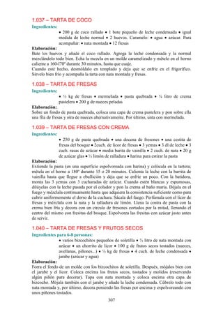 1.037 – TARTA DE COCO
Ingredientes:
                  200 g de coco rallado 1 bote pequeño de leche condensada igual
                medida de leche normal 2 huevos. Caramelo: agua azúcar. Para
                acompañar: nata montada 12 fresas
Elaboración:
Bate los huevos y añade el coco rallado. Agrega la leche condensada y la normal
mezclándolo todo bien. Echa la mezcla en un molde caramelizado y mételo en el horno
caliente a 160-l70º durante 30 minutos, hasta que cuaje.
Cuando esté hecho, desmóldalo en templado y deja que se enfríe en el frigorífico.
Sírvelo bien frío y acompaña la tarta con nata montada y fresas.

1.038 – TARTA DE FRESAS
Ingredientes:
                  ½ kg de fresas mermelada pasta quebrada             ¼ litro de crema
                pastelera 200 g de nueces peladas
Elaboración:
Sobre un fondo de pasta quebrada, coloca una capa de crema pastelera y pon sobre ella
una fila de fresas y otra de nueces alternativamente. Por último, unta con mermelada.

1.039 – TARTA DE FRESAS CON CREMA
Ingredientes:
                  250 g de pasta quebrada una docena de fresones una cestita de
                fresas del bosque 2cuch. de licor de fresas 3 yemas 3 dl de leche 3
                cuch. rasas de azúcar media barita de vainilla 2 cuch. de nata 20 g
                de azúcar glas ½ limón de ralladura harina para estirar la pasta
Elaboración:
Extiende la pasta (en una superficie espolvoreada con harina) y colócala en la tartera;
métela en el horno a 180º durante 15 o 20 minutos. Calienta la leche con la barrita de
vainilla hasta que llegue a ebullición y deja que se enfríe un poco. Con la batidora,
monta las 3 yemas con 3 cucharadas de azúcar. Cuando estén blancas y espumosas,
dilúyelas con la leche pasada por el colador y pon la crema al baño maría. Déjala en el
fuego y mézclala continuamente hasta que adquiera la consistencia suficiente como para
cubrir uniformemente el dorso de la cuchara. Sácala del fuego. Perfúmala con el licor de
fresas y mézclala con la nata y la ralladura de limón. Llena la costra de pasta con la
crema bien fría y decora con un circulo de fresones cortados por la mitad, llenando el
centro del mismo con fresitas del bosque. Espolvorea las fresitas con azúcar justo antes
de servir.

1.040 – TARTA DE FRESAS Y FRUTOS SECOS
Ingredientes para 6-8 personas:
                 varios bizcochitos pequeños de soletilla ½ litro de nata montada con
               azúcar un chorrito de licor 100 g de frutos secos tostados (nueces,
               avellanas, piñones...) ½ kg de fresas 4 cuch. de leche condensada
               jarabe (azúcar y agua)
Elaboración:
Forra el fondo de un molde con los bizcochitos de soletilla. Después, mójalos bien con
el jarabe y el licor. Coloca encima los frutos secos, tostados y molidos (reservando
algún piñón para decorar). Tapa con nata montada y coloca encima otra capa de
bizcocho. Mójala también con el jarabe y añade la leche condensada. Cúbrelo todo con
nata montada y, por último, decora poniendo las fresas por encima y espolvoreando con
unos piñones tostados.
                                          307
 