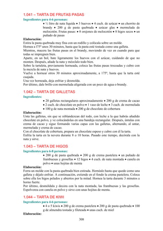 1.041 – TARTA DE FRUTAS PASAS
Ingredientes para 4-6 personas:
                  ½ litro de nata líquida 3 huevos 4 cuch. de azúcar un chorrito de
                brandy     200 g de pasta quebrada        azúcar glas    mermelada de
                melocotón. Frutas pasas: 8 orejones de melocotón 8 higos secos un
                puñado de pasas
Elaboración:
Estira la pasta quebrada muy fina con un rodillo y colócala sobre un molde.
Hornea a l75º unos 30 minutos, hasta que la pasta esté tostada como una galleta.
Mientras, macera las frutas pasas en el brandy, moviendo de vez en cuando para que
todas se impregnen bien.
Aparte, en un bol, bate ligeramente los huevos con el azúcar, cuidando de que no
monten. Después, añade la nata y mézclalo todo bien.
Sobre la tartaleta, previamente horneada, coloca las frutas pasas troceadas y cubre con
la mezcla de nata y huevos.
Vuelve a hornear otros 30 minutos aproximadamente, a 175º, hasta que la tarta esté
cuajada.
Una vez horneada, deja enfriar y desmolda.
Por último, dale brillo con mermelada aligerada con un poco de agua o brandy.

1.042 – TARTA DE GALLETAS
Ingredientes:
                20 galletas rectangulares aproximadamente 200 g de crema de cacao
                2 cuch. de chocolate en polvo 1 vaso de leche 3 cuch. de mermelada
                100 g de nata montada 200 g de chocolate de cobertura
Elaboración:
Unta las galletas, sin que se reblandezcan del todo, con leche a la que habrás añadido
chocolate en polvo, y ve colocándolas en una bandeja rectangular. Después, úntalas con
crema de cacao y sigue formando varias capas con las galletas, alternando, al untar,
mermelada y crema de cacao.
Con el chocolate de cobertura, prepara un chocolate espeso y cubre con él la tarta.
Enfría la tarta en la nevera durante 8 o 10 horas. Pasado este tiempo, decórala con la
nata y sirve.

1.043 – TARTA DE HIGOS
Ingredientes para 6-8 personas:
                  200 g de pasta quebrada 200 g de crema pastelera un puñado de
                frambuesas y grosellas 12 higos 4 cuch. de nata montada canela en
                polvo unas hojitas de menta
Elaboración:
Forra un molde con la pasta quebrada bien estirada. Hornéalo hasta que quede como una
galleta y déjalo enfriar. A continuación, extiende en el fondo la crema pastelera. Coloca
sobre ella los higos pelados y abiertos por la mitad. Hornea la tarta durante 3 minutos a
horno fuerte.
Por último, desmóldala y decora con la nata montada, las frambuesas y las grosellas.
Espolvorea con canela en polvo y sirve con unas hojitas de menta.

1.044 – TARTA DE KIWI
Ingredientes para 4-6 personas:
                4 o 5 kiwis 200 g de crema pastelera 200 g de pasta quebrada         100
              g de almendra tostada y fileteada unas cuch. de miel
Elaboración:
                                          308
 
