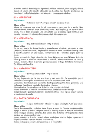 Si añades un trozo de mantequilla a punto de pomada, o bien un jarabe de agua y azúcar
cuando el jarabe esté fundido, obtendrás un chocolate más liquido, el glaseado de
chocolate, y podrás bañar tartas —por ejemplo— con una capa más fina.

22 – MERENGUE
Ingredientes:
                 4 claras de huevo 250 g de azúcar una pizca de sal
Elaboración:
Monta las claras con una pizca de sal en un cuenco con ayuda de la varilla. Bate
insistentemente hasta que estén levantadas y duras. Acto seguido, y sin dejar de batir,
añade, poco a poco, el azúcar. Una vez echado todo el azúcar, sigue montando con
energía, y en unos 3-4 minutos el merengue estará listo para su uso.

23 – MERMELADA
Ingredientes:
                 1 kg de fresas maduras 600 g de azúcar
Elaboración:
En un bol, mezcla las fresas limpias y troceadas con el azúcar, alternando a capas
(empieza y acaba con azúcar). Deja reposar durante 24 horas. Escurre las fresas y vierte
el líquido azucarado en una cazuela. Hiérvelo unos 10-15 minutos, cogerá punto de
hebra.
Aparta la cazuela del fuego e introduce las fresas. Deja reposar otras 24 horas. Retira las
fresas y vuelve a hervir el almíbar otros 5 minutos. Añade nuevamente las fresas y
hierve 3 minutos. Retira la espuma que se produzca a lo largo de toda la elaboración.
Por último, déjala enfriar.

24 – NATA MONTADA
Ingredientes:
                1 litro de nata líquida 150 g de azúcar
Elaboración:
Es muy importante que la nata sea fresca y esté muy fría. Es aconsejable que el
recipiente donde vayas a montarla esté metido en otro cuenco con hielo.
Comienza a batir la nata con una varilla dando pequeños golpes hasta que monte y se
endurezca. Cuando esté montada, duplicará su volumen.
Añade el azúcar durante el proceso de batido: ni al principio ni al final.
Puedes aromatizar la nata con azúcar avainillado, corteza de limón o naranja.
Es recomendable que la nata se monte en el momento de servir o poco antes y siempre
se mantenga refrigerada.

25 – PASTA QUEBRADA
Ingredientes:
                  ¼ kg de mantequilla 1 huevo ¼ kg de azúcar glas 350 g de harina
Elaboración:
Derrite la mantequilla y trabájala hasta dejarla a punto de Pomada. A continuación,
agrega el azúcar y mezcla. Después, añade el huevo y vuelve a mezclar nuevamente
hasta conseguir una masa uniforme. Por último, echa la harina y trabaja la masa hasta
que ésta sea totalmente absorbida.
Amasa una especie de rollo y envuélvelo en una hoja de plástico. Déjalo reposar en el
frigorífico durante 24 horas antes de su utilización.
Es una pasta que se conserva perfectamente en el congelador.



                                            31
 