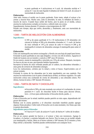 pasta quebrada 4 melocotones 4 cuch. de almendra molida 3
                yemas 1 vaso de nata líquida ralladura de limón 4 cuch. de azúcar
                mermelada de melocotón
Elaboración:
Ante todo, hornea el molde con la pasta quebrada. Entre tanto, añade el azúcar a las
yemas y mezcla bien. Hecho esto, echa la almendra, la nata, la ralladura de limón y
mezcla de nuevo. Cuando haya salido del horno, pon la pasta en el molde, coloca
encima los melocotones cortados en trocitos y cúbrelo todo con crema.
Seguidamente, hornea durante 25 minutos a una temperatura de 180º.
Pasado este tiempo, deja que enfríe, desmolda y, finalmente, unta con mermelada de
melocotón.

1.049 – TARTA DE MELOCOTÓN CON ALMENDRAS
Ingredientes:
                  450 g de pasta quebrada 8 o 10 melocotones 20 almendras sin
                cáscara ni hollejo 200 g de almendras trituradas 1 ½ cuch. de harina
                de maíz refinada 150 g de azúcar de caña 4 huevos 200 g de
                mantequilla extracto de almendras amargas mantequilla para untar el
                molde
Elaboración:
Unta con mantequilla una tartera rectangular y fórrala con una hoja de papel para horno.
Extiende la pasta quebrada en una capa delgada y reviste con ella la tartera. Agujerea el
fondo de la pasta con un tenedor y cuécela a 200º unos 20 minutos.
En un cuenco, monta la mantequilla y mézclala con 130 g de azúcar. Después, incorpora
los huevos de uno en uno, previamente batidos ligeramente.
Incorpora la harina de maíz refinada pasada por el cedazo, las almendras trituradas y
unas gotas de extracto de almendras amargas.
Lava los melocotones, córtalos por la mitad y retira el hueso. Espolvoréalos con el
azúcar restante.
Extiende la crema de las almendras por la tarta igualándola con una espátula. Pon
encima los melocotones (con la parte cortada hacia arriba), en hileras regulares. En cada
melocotón coloca una cucharada de crema de almendras y una almendra entera. Por
último, hornea la tarta a 180º durante 40 minutos.

1.050 – TARTA DE NATA Y CHOCOLATE
Ingredientes:
                  bizcocho 300 g de nata montada con azúcar 4 cucharadas de crema
                pastelera 1 cuch. de chocolate hecho frutas para decorar (fresas,
                kiwi...) licor para emborrachar el bizcocho (kirsh, jarabe...)
Elaboración:
Corta el bizcocho por la mitad; también puedes partirlo en más capas, dependiendo del
grosor del mismo.
Rellena con la crema pastelera y el chocolate mezclado (también puedes agregar
algunas frutas picadas). Cubre todo el bizcocho con la nata montada y las frutas que más
te gusten decorando.
Ingredientes para el bizcocho:
                 5 huevos 5 cuch. de azúcar 5 cuch. de harina 1 sobre de levadura
Elaboración:
Pon en un cuenco grande los huevos y el azúcar y bate con insistencia. Agrega la
levadura y la harina y continúa batiendo con fuerza. Pon la masa en un molde untado
con mantequilla y harina. Mete en el horno caliente a 180º durante 20-25 minutos y listo.
Deja enfriar y desmolda. También puedes emborracharlo con cualquier licor.

                                          310
 