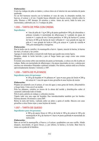 Elaboración:
Corta las rodajas de piña en dados y coloca éstos en el interior de una tartaleta de pasta
quebrada.
En un bol hermoso mezcla con la batidora el vaso de nata, la almendra molida, los
huevos, el azúcar y el ron. Cuando hayas obtenido una buena crema, viértela sobre la
piña. Hornea a 180º durante 30 minutos y retira. Antes de servir, baña la tarta con
mermelada y adórnala con 2 o 3 rodajas de piña.

1.055 – TARTA DE PIÑA CON CREMA
Ingredientes:
                  1 lata de piña de 1 kg 200 g de pasta quebrada 100 g de almendras o
                piñones tostados mermelada de albaricoque 1 puñado de pasas de
                corinto ½ copita de ron. Crema pastelera: 100 g de harina 2 yemas
                de huevo l00 g de harina de maíz refinada 1 vaso grande de jugo de
                piña 1 vaso grande de leche 100 g de azúcar ¼ palo de vainilla
                100 g de mantequilla o margarina
Elaboración:
Pon la leche con la vainilla y la mantequilla a hervir. Aparte, mezcla la harina, la harina
de maíz, el azúcar y las yemas.
Agrega el zumo de piña y remuévelo todo hasta que quede una crema ligera.
Después, añade la leche hervida y pon al fuego hasta que cuaje como una crema
pastelera.
Extiende esta crema sobre una tartaleta de pasta ya horneada, y coloca en ella la piña en
rodajas. Baña con mermelada de albaricoque y las pasas maceradas en ron, y adorna por
encima con almendras fileteadas o piñones tostados. Por último, mételo todo en el horno
aproximadamente durante 3 minutos a 180º.

1.056 – TARTA DE PLÁTANOS
Ingredientes para 4-6 personas:
                  150 g de hojaldre 5-6 plátanos 1 pera unas gotas de limón 200 g
                de azúcar 1 vaso de agua unas grosellas unas hojitas de menta
Elaboración:
Prepara un caramelo con el azúcar, el vaso de agua y unas gotas de limón, diluyéndolos
a fuego lento. Unta con él un molde.
Pela los plátanos, córtalos en trozos de la altura del molde y distribúyelos sobre el
caramelo cubriendo todo el fondo.
Pela la pera, pártela en rodajas y colócalas encima.
Tápalo todo con una capa de hojaldre fina introduciéndola también por los bordes.
Hornea durante 30 minutos a unos l60º.
Retira la tarta del horno, vuélcala sobre un plato y quita el molde. Decora con unas
grosellas u otras frutas rojas y unas hojitas de menta.

1.057 – TARTA DE QUESO
Ingredientes para 4-6 personas:
                 300 g de queso fresco 100 cc de leche 100 g de azúcar 100 g de
              mantequilla 50 g de harina 1 huevo pasta quebrada mermelada de
              melocotón
Elaboración:
Bate en un bol la mantequilla, el huevo y el azúcar, ayudándote con una varilla. Añade
después, mezclando, el queso fresco, y, por último, la harina y la leche. Bate bien la
masa con ayuda de la batidora.


                                           312
 