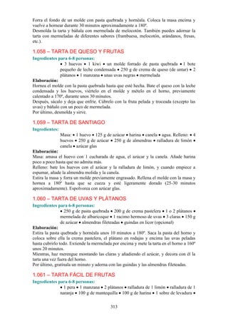 Forra el fondo de un molde con pasta quebrada y hornéala. Coloca la masa encima y
vuelve a hornear durante 30 minutos aproximadamente a 180º.
Desmolda la tarta y báñala con mermelada de melocotón. También puedes adornar la
tarta con mermeladas de diferentes sabores (frambuesa, melocotón, arándanos, fresas,
etc.).

1.058 – TARTA DE QUESO Y FRUTAS
Ingredientes para 6-8 personas:
                 3 huevos 1 kiwi un molde forrado de pasta quebrada 1 bote
               pequeño de leche condensada 250 g de crema de queso (de untar) 2
               plátanos 1 manzana unas uvas negras mermelada
Elaboración:
Hornea el molde con la pasta quebrada hasta que esté hecha. Bate el queso con la leche
condensada y los huevos, viértelo en el molde y mételo en el horno, previamente
calentado a 170º, durante unos 30 minutos.
Después, sácalo y deja que enfríe. Cúbrelo con la fruta pelada y troceada (excepto las
uvas) y báñalo con un poco de mermelada.
Por último, desmolda y sirve.

1.059 – TARTA DE SANTIAGO
Ingredientes:
                Masa: 1 huevo 125 g de azúcar harina canela agua. Relleno: 4
                huevos 250 g de azúcar 250 g de almendras ralladura de limón
                canela azúcar glas
Elaboración:
Masa: amasa el huevo con 1 cucharada de agua, el azúcar y la canela. Añade harina
poco a poco hasta que no admita más.
Relleno: bate los huevos con el azúcar y la ralladura de limón, y cuando empiece a
espumar, añade la almendra molida y la canela.
Estira la masa y forra un molde previamente engrasado. Rellena el molde con la masa y
hornea a 180º hasta que se cueza y esté ligeramente dorado (25-30 minutos
aproximadamente). Espolvorea con azúcar glas.

1.060 – TARTA DE UVAS Y PLÁTANOS
Ingredientes para 6-8 personas:
                  250 g de pasta quebrada 200 g de crema pastelera 1 o 2 plátanos
                mermelada de albaricoque 1 racimo hermoso de uvas 3 claras 150 g
                de azúcar almendras fileteadas guindas en licor (opcional)
Elaboración:
Estira la pasta quebrada y hornéala unos 10 minutos a 180º. Saca la pasta del horno y
coloca sobre ella la crema pastelera, el plátano en rodajas y encima las uvas peladas
hasta cubrirlo todo. Extiende la mermelada por encima y mete la tarta en el horno a 160º
unos 20 minutos.
Mientras, haz merengue montando las claras y añadiendo el azúcar, y decora con él la
tarta una vez fuera del horno.
Por último, gratínala un minuto y adorna con las guindas y las almendras fileteadas.

1.061 – TARTA FÁCIL DE FRUTAS
Ingredientes para 6-8 personas:
                1 pera 1 manzana 2 plátanos ralladura de 1 limón ralladura de 1
              naranja 100 g de mantequilla 100 g de harina 1 sobre de levadura


                                          313
 