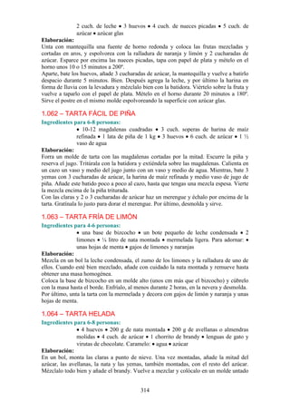 2 cuch. de leche 3 huevos         4 cuch. de nueces picadas    5 cuch. de
               azúcar azúcar glas
Elaboración:
Unta con mantequilla una fuente de horno redonda y coloca las frutas mezcladas y
cortadas en aros, y espolvorea con la ralladura de naranja y limón y 2 cucharadas de
azúcar. Esparce por encima las nueces picadas, tapa con papel de plata y mételo en el
horno unos 10 o 15 minutos a 200º.
Aparte, bate los huevos, añade 3 cucharadas de azúcar, la mantequilla y vuelve a batirlo
despacio durante 5 minutos. Bien. Después agrega la leche, y por último la harina en
forma de lluvia con la levadura y mézclalo bien con la batidora. Viértelo sobre la fruta y
vuelve a taparlo con el papel de plata. Mételo en el horno durante 20 minutos a 180º.
Sirve el postre en el mismo molde espolvoreando la superficie con azúcar glas.

1.062 – TARTA FÁCIL DE PIÑA
Ingredientes para 6-8 personas:
                   10-12 magdalenas cuadradas 3 cuch. soperas de harina de maíz
                refinada 1 lata de piña de 1 kg 3 huevos 6 cuch. de azúcar 1 ½
                vaso de agua
Elaboración:
Forra un molde de tarta con las magdalenas cortadas por la mitad. Escurre la piña y
reserva el jugo. Tritúrala con la batidora y extiéndela sobre las magdalenas. Calienta en
un cazo un vaso y medio del jugo junto con un vaso y medio de agua. Mientras, bate 3
yemas con 3 cucharadas de azúcar, la harina de maíz refinada y medio vaso de jugo de
piña. Añade este batido poco a poco al cazo, hasta que tengas una mezcla espesa. Vierte
la mezcla encima de la piña triturada.
Con las claras y 2 o 3 cucharadas de azúcar haz un merengue y échalo por encima de la
tarta. Gratínala lo justo para dorar el merengue. Por último, desmolda y sirve.

1.063 – TARTA FRÍA DE LIMÓN
Ingredientes para 4-6 personas:
                 una base de bizcocho un bote pequeño de leche condensada 2
               limones ¼ litro de nata montada mermelada ligera. Para adornar:
               unas hojas de menta gajos de limones y naranjas
Elaboración:
Mezcla en un bol la leche condensada, el zumo de los limones y la ralladura de uno de
ellos. Cuando esté bien mezclado, añade con cuidado la nata montada y remueve hasta
obtener una masa homogénea.
Coloca la base de bizcocho en un molde alto (unos cm más que el bizcocho) y cúbrelo
con la masa hasta el borde. Enfríalo, al menos durante 2 horas, en la nevera y desmolda.
Por último, unta la tarta con la mermelada y decora con gajos de limón y naranja y unas
hojas de menta.

1.064 – TARTA HELADA
Ingredientes para 6-8 personas:
                 4 huevos 200 g de nata montada 200 g de avellanas o almendras
               molidas 4 cuch. de azúcar 1 chorrito de brandy lenguas de gato y
               virutas de chocolate. Caramelo: agua azúcar
Elaboración:
En un bol, monta las claras a punto de nieve. Una vez montadas, añade la mitad del
azúcar, las avellanas, la nata y las yemas, también montadas, con el resto del azúcar.
Mézclalo todo bien y añade el brandy. Vuelve a mezclar y colócalo en un molde untado


                                           314
 
