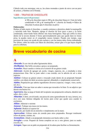 Cúbrelo todo con merengue, esto es, las claras montadas a punto de nieve con un poco
de azúcar, y flambea con el brandy.

1.069 – TRUFAS DE CHOCOLATE
Ingredientes para 6-8 personas:
                 300 g de chocolate negro 200 g de chocolate blanco 1 bote de leche
               condensada 100 g de mantequilla 1 chorrito de brandy fideos de
               chocolate azúcar glas chocolate en polvo
Elaboración:
Deshaz al baño maría el chocolate, y cuando comience a derretirse añade la mantequilla
y mézclalo todo bien. Después, agrega el chorrito de licor poco a poco y la leche
condensada, removiendo hasta obtener una masa homogénea. Deja que enfríe la masa
dentro de la nevera durante 4 horas aproximadamente para que quede dura (si tienes
prisa, la puedes meter en el congelador menos tiempo). Pasado este tiempo, coge
porciones de masa con ayuda de una cuchara y con las manos dales forma redondeada.
Por último, cubre las trufas con fideos de chocolate, azúcar glas o lo que hayas elegido
para la cobertura.


Breve vocabulario de cocina

A
Abocado. Es un vino de sabor ligeramente dulce.
Abrillantar. Dar brillo con jalea o grasa a un preparado.
Acanalar. Hacer canales o estrías en el exterior de un género crudo.
Aderezar. Acción de agregar sal, aceite, vinagre, especias, etc., a ensaladas u otras
preparaciones frías. Dar su justo sabor a una comida, con la adición de sal u otras
especias.
Adobar. Colocar un género entero o troceado crudo dentro de un preparado llamado
«adobo» con objeto de darle un aroma especial, ablandarlo o simplemente conservarlo.
Adobo. Preparación que admite ingredientes diversos (especias, vinagre, vinos, aceite,
sal, etc.).
Afrutado. Vino que tiene un sabor o aroma que recuerda a la fruta. Es un adjetivo que
denota una buena uva.
Agarrarse. Que se pega al fondo del recipiente una preparación culinaria, dándole mal
sabor, olor y color.
Albardar. Cubrir, envolviendo, una pieza de carne (generalmente de vaca, ternera, ave,
etc.) con unas láminas delgadas de tocino para evitar que quede seca cuando la
cocinemos.
Aliñar. Aderezar o sazonar.
Amasar. Trabajar una masa con las manos.
Aplastar. Reducir el espesor de
un artículo, por medio de un utensilio o simplemente con la mano.
Aprovechar. Utilizar restos de comida para otros preparados. Recoger totalmente
restos de pastas, cremas, etc.
Aromatizar. Añadir a un preparado elementos con fuerte sabor y olor.
Arreglar o aviar. Preparar de forma completa un ave u otro género, para su asado,
cocción, etc.
Arropar. Tapar con un paño un preparado de levadura pata facilitar su fermentación.
                                          316
 