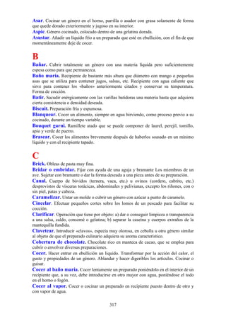 Asar. Cocinar un género en el horno, parrilla o asador con grasa solamente de forma
que quede dorado exteriormente y jugoso en su interior.
Aspic. Género cocinado, colocado dentro de una gelatina dorada.
Asustar. Añadir un líquido frío a un preparado que esté en ebullición, con el fin de que
momentáneamente deje de cocer.


B
Bañar. Cubrir totalmente un género con una materia líquida pero suficientemente
espesa como para que permanezca.
Baño maría. Recipiente de bastante más altura que diámetro con mango o pequeñas
asas que se utiliza para contener jugos, salsas, etc. Recipiente con agua caliente que
sirve para contener los «baños» anteriormente citados y conservar su temperatura.
Forma de cocción.
Batir. Sacudir enérgicamente con las varillas batidoras una materia hasta que adquiera
cierta consistencia o densidad deseada.
Biscuit. Preparación fría y espumosa.
Blanquear. Cocer un alimento, siempre en agua hirviendo, como proceso previo a su
cocinado, durante un tiempo variable.
Bouquet garni. Ramillete atado que se puede componer de laurel, perejil, tomillo,
apio y verde de puerro.
Brasear. Cocer los alimentos brevemente después de haberlos soasado en un mínimo
líquido y con el recipiente tapado.


C
Brick. Obleas de pasta muy fina.
Bridar o embridar. Fijar con ayuda de una aguja y bramante Los miembros de un
ave. Sujetar con bramante o dar la forma deseada a una pieza antes de su preparación.
Canal. Cuerpo de bóvidos (ternera, vaca, etc.) u ovinos (cordero, cabrito, etc.)
desprovistos de vísceras torácicas, abdominales y pelivianas, excepto los riñones, con o
sin piel, patas y cabeza.
Caramelizar. Untar un molde o cubrir un género con azúcar a punto de caramelo.
Cincelar. Efectuar pequeños cortes sobre los lomos de un pescado para facilitar su
cocción.
Clarificar. Operación que tiene por objeto: a) dar o conseguir limpieza o transparencia
a una salsa, caldo, consomé o gelatina; b) separar la caseína y cuerpos extraños de la
mantequilla fundida.
Clavetear. Introducir «clavos», especia muy olorosa, en cebolla u otro género similar
al objeto de que el preparado culinario adquiera su aroma característico.
Cobertura de chocolate. Chocolate rico en manteca de cacao, que se emplea para
cubrir o envolver diversas preparaciones.
Cocer. Hacer entrar en ebullición un liquido. Transformar por la acción del calor, el
gusto y propiedades de un género. Ablandar y hacer digeribles los artículos. Cocinar o
guisar.
Cocer al baño maría. Cocer lentamente un preparado poniéndolo en el interior de un
recipiente que, a su vez, debe introducirse en otro mayor con agua, poniéndose el todo
en el horno o fogón.
Cocer al vapor. Cocer o cocinar un preparado en recipiente puesto dentro de otro y
con vapor de agua.

                                          317
 