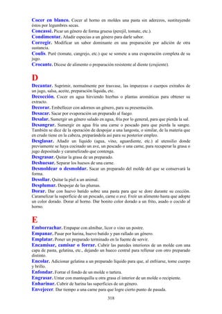 Cocer en blanco. Cocer al horno en moldes una pasta sin aderezos, sustituyendo
éstos por legumbres secas.
Concassé. Picar un género de forma gruesa (perejil, tomate, etc.).
Condimentar. Añadir especias a un género para darle sabor.
Corregir. Modificar un sabor dominante en una preparación por adición de otra
sustancia.
Coulis. Puré (tomate, cangrejo, etc.) que se somete a una evaporación completa de su
jugo.
Crocante. Dícese de alimento o preparación resistente al diente (crujiente).

D
Decantar. Suprimir, normalmente por trasvase, las impurezas o cuerpos extraños de
un jugo, salsa, aceite, preparación líquida, etc.
Decocción. Cocer en agua hirviendo hierbas o plantas aromáticas para obtener su
extracto.
Decorar. Embellecer con adornos un género, para su presentación.
Desacar. Sacar por evaporación un preparado al fuego.
Desalar. Sumergir un género salado en agua, fría por lo general, para que pierda la sal.
Desangrar. Sumergir en agua fría una carne o pescado para que pierda la sangre.
También se dice de la operación de despojar a una langosta, o similar, de la materia que
en crudo tiene en la cabeza, preparándola así para su posterior empleo.
Desglasar. Añadir un líquido (agua, vino, aguardiente, etc.) al utensilio donde
previamente se haya cocinado un ave, un pescado o una carne, para recuperar la grasa o
jugo depositado y caramelizado que contenga.
Desgrasar. Quitar la grasa de un preparado.
Deshuesar. Separar los huesos de una carne.
Desmoldear o desmoldar. Sacar un preparado del molde del que se conservará la
forma.
Desollar. Quitar la piel a un animal.
Desplumar. Despojar de las plumas.
Dorar. Dar con huevo batido sobre una pasta para que se dore durante su cocción.
Caramelizar la superficie de un pescado, carne o ave. Freír un alimento hasta que adopte
un color dorado. Dorar al horno. Dar bonito color dorado a un frito, asado o cocido al
horno.


E
Emborrachar. Empapar con almíbar, licor o vino un postre.
Empanar. Pasar por harina, huevo batido y pan rallado un género.
Emplatar. Poner un preparado terminado en la fuente de servir.
Encamisar, camisar o forrar. Cubrir las paredes interiores de un molde con una
capa de pasta, gelatina, etc., dejando un hueco central para rellenar con otro preparado
distinto.
Encolar. Adicionar gelatina a un preparado líquido para que, al enfriarse, tome cuerpo
y brillo.
Enfondar. Forrar el fondo de un molde o tartera.
Engrasar. Untar con mantequilla u otra grasa el interior de un molde o recipiente.
Enharinar. Cubrir de harina las superficies de un género.
Envejecer. Dar tiempo a una carne para que logre cierto punto de pasada.
                                          318
 