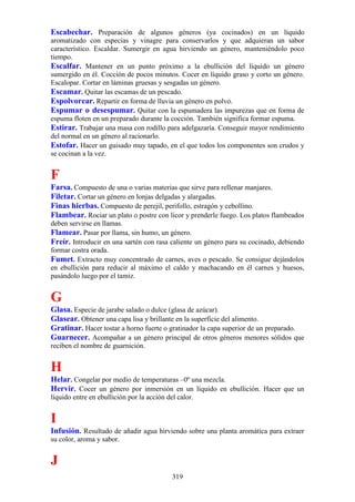 Escabechar. Preparación de algunos géneros (ya cocinados) en un líquido
aromatizado con especias y vinagre para conservarlos y que adquieran un sabor
característico. Escaldar. Sumergir en agua hirviendo un género, manteniéndolo poco
tiempo.
Escalfar. Mantener en un punto próximo a la ebullición del líquido un género
sumergido en él. Cocción de pocos minutos. Cocer en líquido graso y corto un género.
Escalopar. Cortar en láminas gruesas y sesgadas un género.
Escamar. Quitar las escamas de un pescado.
Espolvorear. Repartir en forma de lluvia un género en polvo.
Espumar o desespumar. Quitar con la espumadera las impurezas que en forma de
espuma floten en un preparado durante la cocción. También significa formar espuma.
Estirar. Trabajar una masa con rodillo para adelgazaría. Conseguir mayor rendimiento
del normal en un género al racionarlo.
Estofar. Hacer un guisado muy tapado, en el que todos los componentes son crudos y
se cocinan a la vez.


F
Farsa. Compuesto de una o varias materias que sirve para rellenar manjares.
Filetar. Cortar un género en lonjas delgadas y alargadas.
Finas hierbas. Compuesto de perejil, perifollo, estragón y cebollino.
Flambear. Rociar un plato o postre con licor y prenderle fuego. Los platos flambeados
deben servirse en llamas.
Flamear. Pasar por llama, sin humo, un género.
Freír. Introducir en una sartén con rasa caliente un género para su cocinado, debiendo
formar costra orada.
Fumet. Extracto muy concentrado de carnes, aves o pescado. Se consigue dejándolos
en ebullición para reducir al máximo el caldo y machacando en él carnes y huesos,
pasándolo luego por el tamiz.


G
Glasa. Especie de jarabe salado o dulce (glasa de azúcar).
Glasear. Obtener una capa lisa y brillante en la superficie del alimento.
Gratinar. Hacer tostar a horno fuerte o gratinador la capa superior de un preparado.
Guarnecer. Acompañar a un género principal de otros géneros menores sólidos que
reciben el nombre de guarnición.


H
Helar. Congelar por medio de temperaturas –0º una mezcla.
Hervir. Cocer un género por inmersión en un líquido en ebullición. Hacer que un
líquido entre en ebullición por la acción del calor.


I
Infusión. Resultado de añadir agua hirviendo sobre una planta aromática para extraer
su color, aroma y sabor.


J
                                            319
 