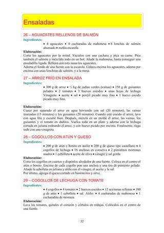 Ensaladas
26 – AGUACATES RELLENOS DE SALMÓN
Ingredientes:
                  4 aguacates 4 cucharadas de mahonesa            8 lonchas de salmón
                ahumado media escarola
Elaboración:
Corta los aguacates por la mitad. Vacíalos con una cuchara y pica su carne. Pica
también el salmón y mézclalo todo en un bol. Añade la mahonesa, hasta conseguir una
ensaladilla ligada. Rellena con esta masa los aguacates.
Adorna el fondo de una fuente con la escarola. Coloca encima los aguacates, adorna por
encima con unas lonchitas de salmón, y a la mesa.

27 – ARROZ FRÍO EN ENSALADA
Ingredientes:
                  300 g de arroz ½ kg de judías verdes (vainas) 150 g de guisantes
                pelados    2 tomates  3 huevos cocidos       unas hojas de lechuga
                Vinagreta: aceite sal perejil picado muy fino 1 huevo cocido
                picado muy fino.

Elaboración:
Cuece por separado el arroz en agua hirviendo con sal (20 minutos), las vainas
troceadas (15 minutos) y los guisantes (20 minutos). Cuando esté cocido el arroz, lava
con agua fría y escurre bien. Después, mezcla en un molde el arroz, las vainas, los
guisantes y el tomate en daditos. Vuelca todo en un plato y adorna con la lechuga
cortada en juliana rodeando el arroz, y con huevo picado por encima. Finalmente, riega
todo con una vinagreta.

28 – COGOLLOS CON ATÚN Y QUESO
Ingredientes:
                  200 g de atún o bonito en aceite 200 g de queso tipo castellano 4
                cogollos de lechuga 16 anchoas en conserva 2 pimientos morrones
                asados 1 cebolleta aceite de oliva vinagre y sal gorda
Elaboración:
Corta los cogollos en cuartos y dispónlos alrededor de una fuente. Coloca en el centro el
atún o bonito. Encima de cada cogollo pon una anchoa y una tira de pimiento pelado.
Añade la cebolleta en juliana y aliña con el vinagre, el aceite y la sal.
Por último, agrega el queso cortado en bastoncitos y sirve.

29 – COGOLLOS DE LECHUGA CON TOMATE
Ingredientes:
                  4 cogollos 4 tomates 2 huevos cocidos 12 aceitunas rellenas 100
                g de atún 1 cebolleta sal. Aliño: 4 cucharadas de mahonesa 1
                cucharadita de mostaza.
Elaboración:
Lava los tomates, quítales el corazón y córtalos en rodajas. Colócalos en el centro de
una fuente.


                                           32
 